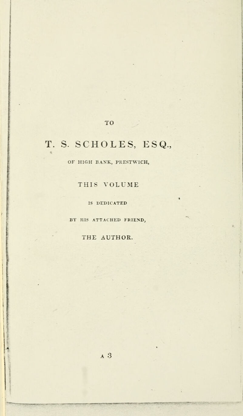 TO T. S. SCHOLES, ESQ., OF HIGH BAXK, PRESTWICH, THIS VOLUME IS DEDICATED BV HIS ATTACHED FRIEND, THE AUTHOR. A 3 -j.'i.w»'i^Hj;..m':.'=-j>.-'A4'y'w?y.-4n,^u- ' .11. wr.^«wi..t»%^j-ji»iij«..jj»,iwji:ja??v^^