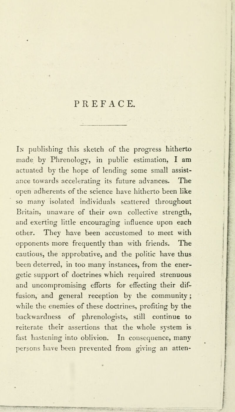 PREFACE. In publishing this sketch of the progress hitherto made by Phrenology, in public estimation, I am actuated by the hope of lending some small assist- ance towards accelerating its future advances. The open adherents of the science have hitherto been like so many isolated individuals scattered throughout Bi-itain, unaware of their own collective strength, and exerting little encouraging influence upon each other. They have been accustomed to meet with opponents more frequently than with friends. The cautious, the approbative, and the politic have thus been deterred, in too many instances, from the ener- getic support of doctrines which required strenuous and uncompromising efforts for effecting tlieir dif- fusion, and general reception by the community; while the enemies of these doctrines, profiting by the backwardness of phrenologists, still continue to reiterate their assertions that the whole system is fast hastening into oblivion. In consequence, many persons have been prevented from giving an atten-