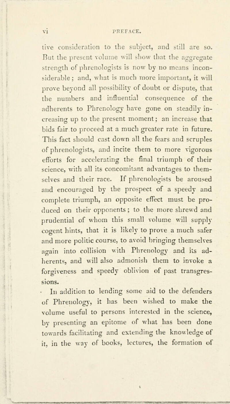 live consideration to llie suhjuct, ;mJ still are so. But the ni-escnt volume will show that tiic an^renate strength of phrenologists is now by no means incon- siderable ; and, what is much more important, it will ])rove beyond all possibility of doubt or dispute, that the numbers and influential consequence of the adherents to Phrenology have gone on steadily in- creasing up to the present moment; an increase that bids fair to proceed at a much greater rate in future. This fact should cast down all the fears and scruples of phrenologists, and incite them to more vigorous efforts for accelerating the final triumph of their science, with all its concomitant advantages to them- selves and their race. If phrenologists be aroused and encouraged by the prospect of a speedy and complete triumph, an opposite effect must be pro- duced on their opponents ; to the more shrewd and prudential of whom this small volume will supply cogent hints, that it is likely to prove a much safer and more politic course, to avoid bringing themselves arrain into collision with Phrenolo<;v and its ad- herents, and will also admonish them to invoke a forfriveness and speedy oblivion of past transgres- sions. In addition to lending some aid to the defenders of Phrenolog^•, it has been wished to make the volume useful to persons interested in the science, by presenting an epitome of what has been done towards facilitating and extending the knowledge of it. in the way of books, lectures, the formation of