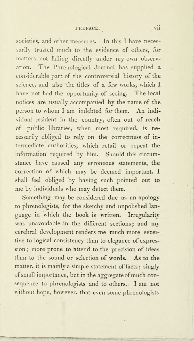 societies, and other measures. In this I have neces- sarily trusted much to the evidence of others, for matters not falling directly under my own observ- ation. The Phrenological Journal has supplied a considerable part of the controversial history of the science, and also the titles of a few works, which I have not had the opportunity of seeing. The local notices are usually accompanied by the name of the person to whom I am indebted for them. An indi- vidual resident in the country, often out of reach of public libraries, when most required, is ne- cessarily obliged to rely on the correctness of in- termediate authorities, which retail or repeat the information required by him. Should this circum- stance have caused any erroneous statements, the correction of which may be deemed important, I shall feel obliged by having such pointed out to me by individuals who may detect them. Something may be considered due as an apology to phrenologists, for the sketchy and unpolished lan- guage in which the book is written. Irregularity was unavoidable in the different sections; and my cerebral development renders me much more sensi- tive to logical consistency than to elegance of expres- sion ; more prone to attend to the precision of ideas than to the sound or selection of words. As to the matter, it is mainly a simple statement of facts ; singly of small importance, but in the aggregate of much con- sequence to phrenologists and to others.. I am not without hope, however, that even some phrenologists
