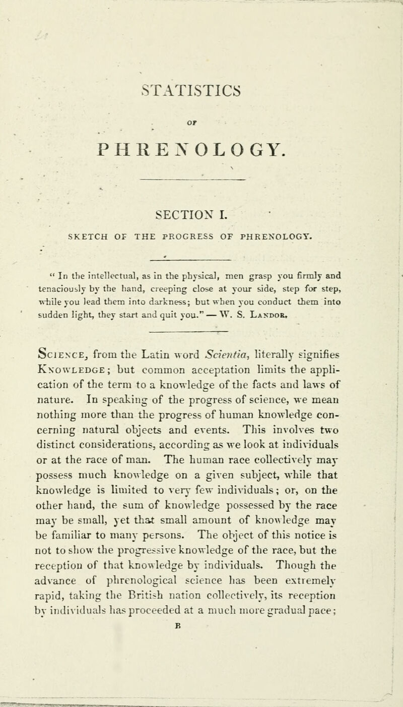STATISTICS PHRENOLOGY. SECTION I. SKETCH OF THE PROGRESS OF PHRENOLOGY.  In the intellectual, as in the physical, men grasp you firmly and tenaciously by the hand, creeping close at your side, step for step, while you lead them into darkness; but when you conduct them into sudden light, they start and quit you. — W. S. Landor. SciENCEj from the Latin Mord Scie?itia, literally signifies Knowledge; but common acceptation limits the appli- cation of the term to a knowledge of the facts and laws of nature. In speaking of the progress of science, we mean nothing more than the progress of human knowledge con- cerning natural objects and events. This involves two distinct considerations, according as we look at indin'duals or at the race of man. The human race collectively may possess much knowledge on a given subject, while that knowledge is limited to verj- few individuals; or, on the other hand, the sum of knowledge possessed by the race maj' be small, yet that small amount of kno\\ledge may be familiar to many persons. The object of tliis notice is not to show the progressive knowledge of the race, but the reception of that knowledge by indi\-iduals. Though the advance of phrenological science lias been extremely rapid, taking the British nation collectively, its reception by individuals has proceeded at a much more gradual pace; B