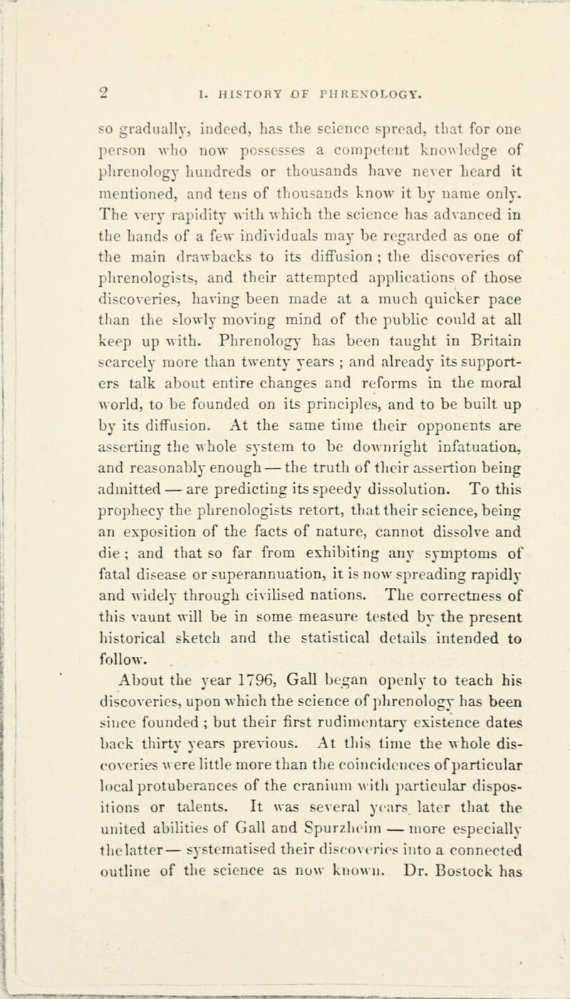 SO gradually, indeed, has the science spread, that for one person wlio now possesses a competent knowledge of I'hrenology liundreds or thousands have never heard it mentioned, and tens of thousands know it by name only. The very rapidity with which the science has advanced in the hands of a few individuals may be regarded as one of the main drawbacks to its diffusion ; the discoveries of phrenologists, and their attempted applications of those discoveries, having been made at a much quicker pace than the slowly moving mind of the public could at all keep up with. Phrenology- has been taught in Britain scarcely more than twenty years ; and already its support- ers talk about entire changes and reforms in the moral world, to be founded on its principles, and to be built up by its diffusion. At the same time their opponents are asserting the whole system to be doAvnright infatuation, and reasonably enough — the truth of their assertion being admitted — are predicting its speedy dissolution. To this prophecy the phrenologists retort, thattheir science, being an exposition of the facts of nature, cannot dissolve and die ; and that so far from exhibiting any symptoms of fatal disease or superannuation, it is now spreading rapidly and widely through civilised nations. The correctness of this vaunt will be in some measure tested by the present historical sketch and the statistical details intended to follow. About the year 1796, Gall began openly to teach his discoveries, upon which the science of ])hrenology has been since founded ; but their first rudimentary existence dates back thirty years previous. At this time the vhole dis- coveries were little more than the coincidences of particular local protuberances of the cranium v ith jiarticular dispos- itions or talents. It was several years later that the united abilities of Gall and Spurzhcim — more especiallv thelatter— systematised their disc()v«nes into a connected outline of the science as now know n. Dr. Bostock has