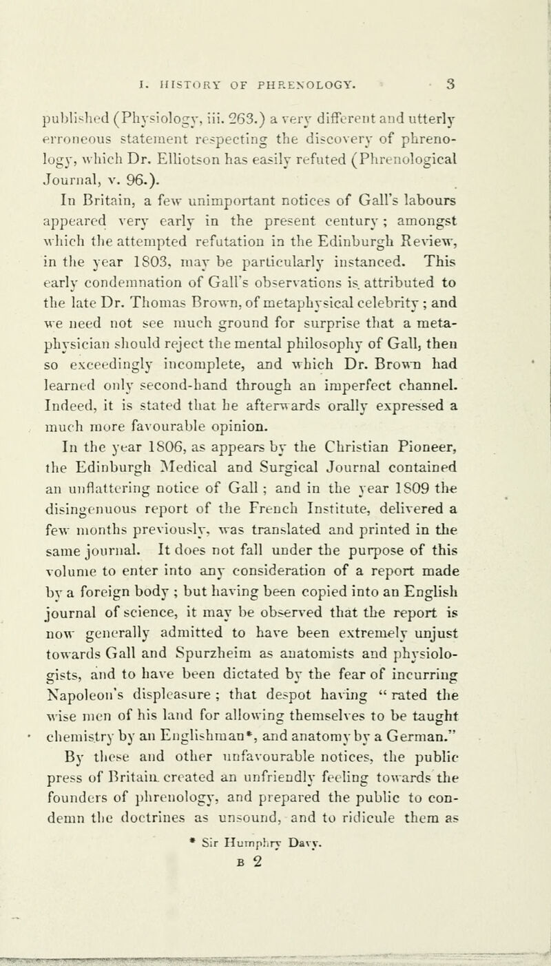 publislu'd (Physiology, iii. 263.) a very different and utterly erroneous statement respecting the discovery of phreno- logy, which Dr. EUiotson has easily refuted (Phrenological Journal, v. 96.). In Britain, a few unimportant notices of Gall's labours appeared very early in the present century; amongst which the attempted refutation in the Edinburgh Review, in the year 1803, may be particularly instanced. This early condemnation of Gall's observations is. attributed to the late Dr. Thomas Brown, of metaphysical celebrity ; and we need not see much ground for surprise that a meta- physician should reject the mental philosophy of Gall, then so exceedingly incomplete, and which Dr. Brown had learned only second-hand through an imperfect channel. Indeed, it is stated that he afterwards orally expressed a much more favourable opinion. In the year 1806, as appears by the Christian Pioneer, the Edinburgh Medical and Surgical Journal contained an unflattering notice of Gall ; and in the year 1809 the disingenuous report of the French Institute, delivered a few months previously, was translated and printed in the same journal. It does not fall under the purpose of this volume to enter into any consideration of a report made bv a foreign body ; but having been copied into an English journal of science, it may be obsened that the report is now generally admitted to have been extremely unjust towards G.ill and Spurzheira as anatomists and physiolo- gists, and to have been dictated by the fear of incurring Napoleon's displeasure ; that despot having  rated the wise men of his land for allowing themselves to be taught chemistry by an Englishman*, and anatomy by a German. By these and other unfavourable notices, the public press of Britaia created an unfriendly feeling towards the founders of i)hrenology, and prepared the public to con- demn the doctrines as unsound, and to ridicule them as • Sir Hurnp)iry Davv. B 2 '