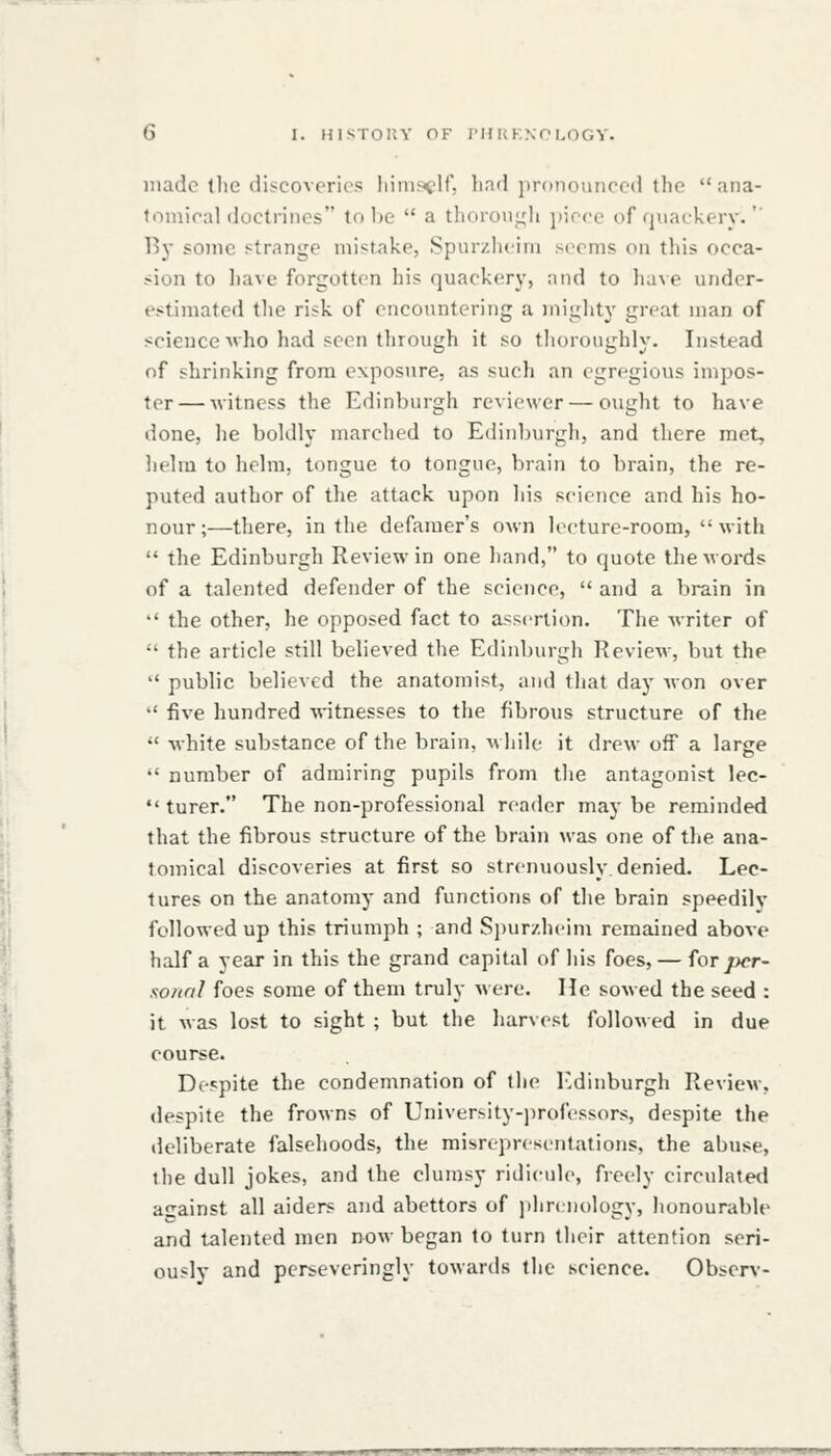 made tlie discoveries liinis^'ir, liad jjronomiced the ana- tomical doctrines to be a thoroii,t;li \ncce of quackery. By some strange mistake, Spurzhcim seems on this occa- sion to have forgotten his quackery, and to have under- estimated tlie risk of encountering a mighty great man of science v ho had seen through it so thoroughly. Instead of shrinking from exposure, as such an egregious impos- ter — witness the Edinburgh reviewer — ought to have done, he boldly marched to Edinburgli, and there met, lielra to helm, tongue to tongue, brain to brain, the re- puted author of the attack upon his science and his ho- nour ;—there, in the defamer's own lecture-room, with the Edinburgh Review in one hand, to quote the words of a talented defender of the science, and a brain in the other, he opposed fact to assertion. The writer of the article still believed the Edinburgh Review, but the '' public believed the anatomist, and that day won over '' five hundred witnesses to the fibrous structure of the white substance of the brain, while it drew off a large number of admiring pupils from the antagonist lec- turer. The non-professional reader may be reminded that the fibrous structure of the brain was one of the ana- tomical discoveries at first so strenuously.denied. Lec- tures on the anatomy and functions of the brain speedily followed up this triumph ; and Si)ur/.h('im remained above half a year in this the grand capital of his foes, — for j)cr- sonnl foes some of them truly were. He sowed the seed : it was lost to sight ; but the harvest followed in due course. Despite the condemnation of the Edinburgh Review, despite the frowns of University-professors, despite the deliberate falsehoods, the misrepresentations, the abuse, the dull jokes, and the clumsy ridicule, freely circulateil asrainst all aiders and abettors of jihrcnology, honourable and talented men now began to turn their attention seri- ously and perseveringly towards the science. Obser>'- ■ 11 ■JLiMllwa^fi^rP' HIMI IUHl»iiWIWIWWW-Ui«Ji,ltJiHUPt^tW!