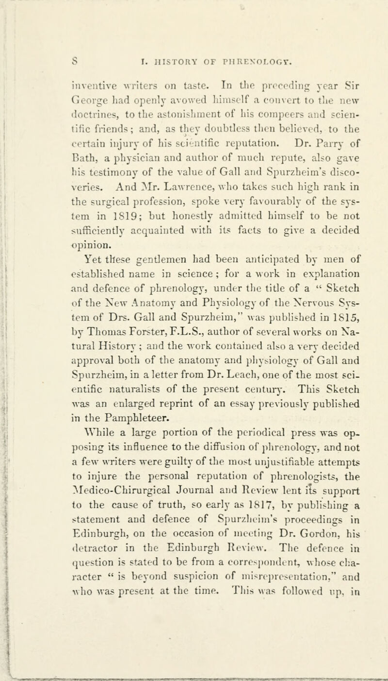 S I. JIISTOUY OF PIIKENni.OOT. inventive writers on taste. In Llio proreding year Sir George liad openly avowed liinisclf a convert to tlie new doctrines, to the astonisliment of his compeers and scien- tific friends; and, as they doubtless then believed, to the certain injury of his sti'iitific reputation. Dr. Parry of Rath, a physician and author of much repute, also gave his testimony of the value of Gall and Spurzheim's disco- veries. And Mr. Lawrence, who takes such high rank in the surgical profession, spoke very favourably of the sys- tem in 1S19; but honestly admitted himself to be not sufficiently acquainted with iL^ facts to give a decided opinion. Yet these gentlemen had been anticipated by men of established name in science; for a work in explanation and defence of phrenology, under the title of a  Sketch of the New Anatomy and Physiology of the Nervous Sys- tem of Drs. Gall and Spurzheim, was published in 1815, by Thomas Forster, F.L.S., author of several works on Na- tural History ; and the work contained also a very decided approval both of the anatomy and pliysiology of Gall and Spurzheim, in a letter from Dr. Leach, one of the most sci- entific naturalists of the present centurj'. This Sketch was an enlarged reprint of an essay previously published in the Pamphleteer. While a large portion of the periodical press was op- posing its influence to the diffusion of phrenologA', and not a few writers were guilty of the most unjustifiable attempts to injure the personal reputation of phrenologists, the Medico-Chirurgical Journal and Review lent ils support to the cause of truth, so early as IS]7, by publishing a statement and defence of Spurzheim's proceedings in Edinburgh, on the occasion of meeting Dr. Gordon, his detractor in the Edinburgh R«view. The defence in question is stated to be from a eorre>p()n(lenf, whose cha- racter  is beyond suspicion of niisrej)resentation, and who was present at the time. Tliis was followed up. in