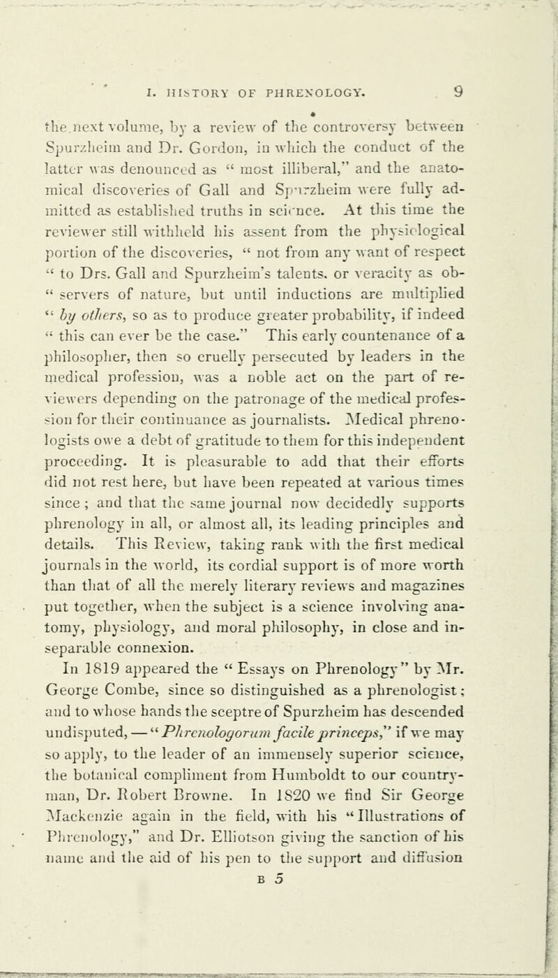 • the.next volume, by a review of the controversy between Spur/.heiin and Dr. Gordon, in which the conduct of the latter was denounced as  most illiberal, and the anato- mical discoveries of Gall and Sp'irzheim were fully ad- mitted as established truths in science. At this time the reviewer still Avithhcld his assent from the physiological portion of the discoveries,  not from any w ant of respect  to Drs. Gall and Spurzheim's talents, or veracity as ob-  servers of nature, but until inductions are multiplied  by others, so as to produce greater probability, if indeed  this can ever be the case. This early countenance of a philosopher, then so cruellj- persecuted by leaders in the medical profession, was a noble act on the part of re- viewers depending on the patronage of the medical profes- sion for their continuance as journalists. Medical phreno- logists owe a debt of gratitude to them for this independent proceeding. It is pleasurable to add that their efforts did not rest here, but have been repeated at various times since ; and that the same journal now decidedly supports phrenology in all, or almost all, its leading principles and details. This Review, taking rank with the first medical journals in the world, its cordial support is of more worth than that of all the merely literary reviews and magazines put together, when the subject is a science involving ana- tomy, physiology, and moral philosophy, in close and in- separable connexion. In 1819 appeared the  Essays on Phrenology by Mr. George Combe, since so distinguished as a phrenologist; and to whose hands the sceptre of Spurzheim has descended undisputed, — '■'■ Plircnologor am facile princep&^' if we may so apply, to the leader of an immensely superior science, the botanical compliment from Humboldt to our country- man, Dr. Robert Browne. In 1820 we find Sir George IMackonzie again in the field, with his  Illustrations of Plircnology, and Dr. EUiotson giving the sanction of his name and the aid of his pen to the support and diffusion B 5 'I •IIIIM l|l»l •MiimWMHIHIIiPiWIH ■H.'