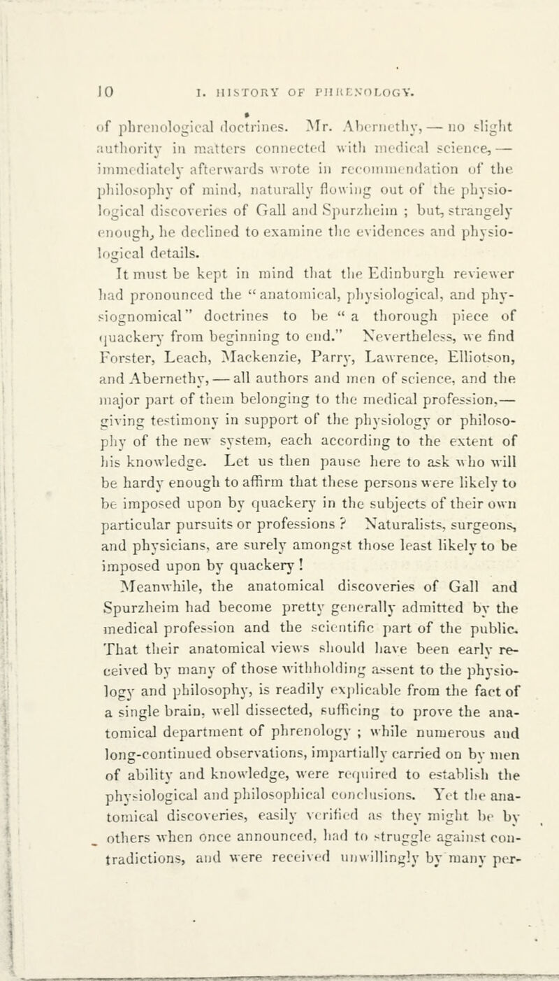 • of phrenological doctrines. Mr. Alicnictliy, — no slight nuthority in matters connected with medical science,— immediately afterwards wrote in reeonimendation of the philosophy of mind, naturally flowing out of the physio- logical discoveries of Gall and Spurzheiui ; but, strangely enough^ he declined to examine tlie evidences and physio- logical details. It must be kept in mind that the Edinburgh reviewer had pronounced the anatomical, j)liysiological, and phy- siognomical doctrines to be  a thorough piece of (juacken,- from beginning to end. Nevertheless, we find Forster, Leach, Mackenzie, Parry, Lawrence, EUiotson, and Abernethy, — all authors and men of science, and the major part of them belonging to the medical profession,— giving testimony in support of the physiology or philoso- pliy of the new system, each according to the extent of his knowledge. Let us then pause here to ask who will be hardy enough to affirm that these persons were likely to be imposed upon by quacker}' in the subjects of their own particular pursuits or professions ? Naturalists, surgeons, and physicians, are surely amongst those least likely to be imposed upon by quackery ! Meanwhile, the anatomical discoveries of Gall and Spurzheim had become pretty generally admitted bv the medical profession and the scic iitifie ])art of the public^ That their anatomical views should liave been early re- ceived by many of those withholding assent to the physio- logy and philosophy, is readily ex])licable from the fact of a single brain, well dissected, sufficing to prove the ana- tomical department of phrenology ; while numerous and long-continued observations, impartially carried on by men of ability and knowledge, were rcijuired to establish the phv>iological and philosophical eonclusions. Yet the ana- tomical discoveries, easily verified as they might be by others when once announced, had to struggle against con- tradictions, and were received unwillingly by many pejr-