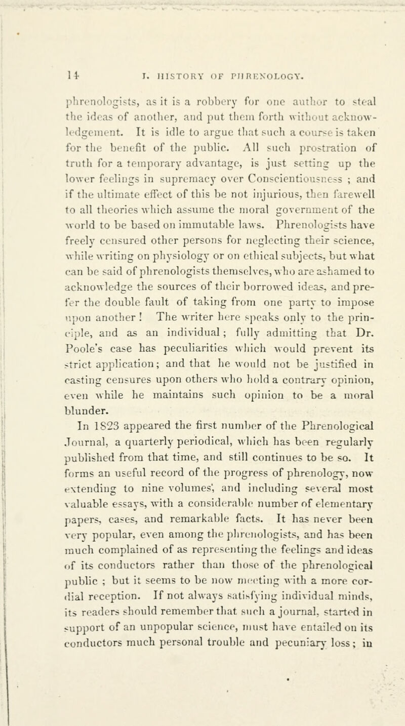 plircnolngijts, as it is a robbery for one author to steal the ideas of another, and put tlieui forth without acknow- ledgement. It is idle to argue that such a course is taken for the benefit of the public. All such prostration of truth for a temporary advantage, is just setting up the lower feelings in supremacy over Conscientiousness ; and if the ultimate effect of this be not injurious, then farewell to all theories which assume the moral government of the world to be based on immutable laws. Phrenologists have freely censured other persons for neglecting their science, while writing on physiology or on ethical subjects, but what can be said of phrenologists themselves, who are ashamed to acknowledge the sources of their borrowed ideas, and pre- fer the double fault of taking from one party to impose upon another ! The writer lure sjieaks only to the prin- (•ii)le, and as an individual ; fully admitting that Dr. Poole's case has peculiarities which would prevent its strict ap]ilication; and that he would not be j'lstified in casting censures upon others who hold a contra.ry opinion, even while he maintains such opinion to be a moral blunder. In 1823 appeared the first number of the Phrenological Journal, a quarterly periodical, which has been regularly published from that time, and still continues to be so. It forms an useful record of the progress of phrenology, now extending to nine volumes', and including several most valuable essays, with a considerable number of elementary papers, cases, and remarkable facts. It has never been very popular, even among the phrenologists, and has been much complained of as representing the feelings and ideas of its conductors rather than those of the phrenological public ; but it seems to be now meeting with a more cor- dial reception. If not always satisfying individual minds, its readers should remember that such a journal, started in support of an unpopular science, must have entailed on its conductors much personal trouble and pecuniary loss; iu