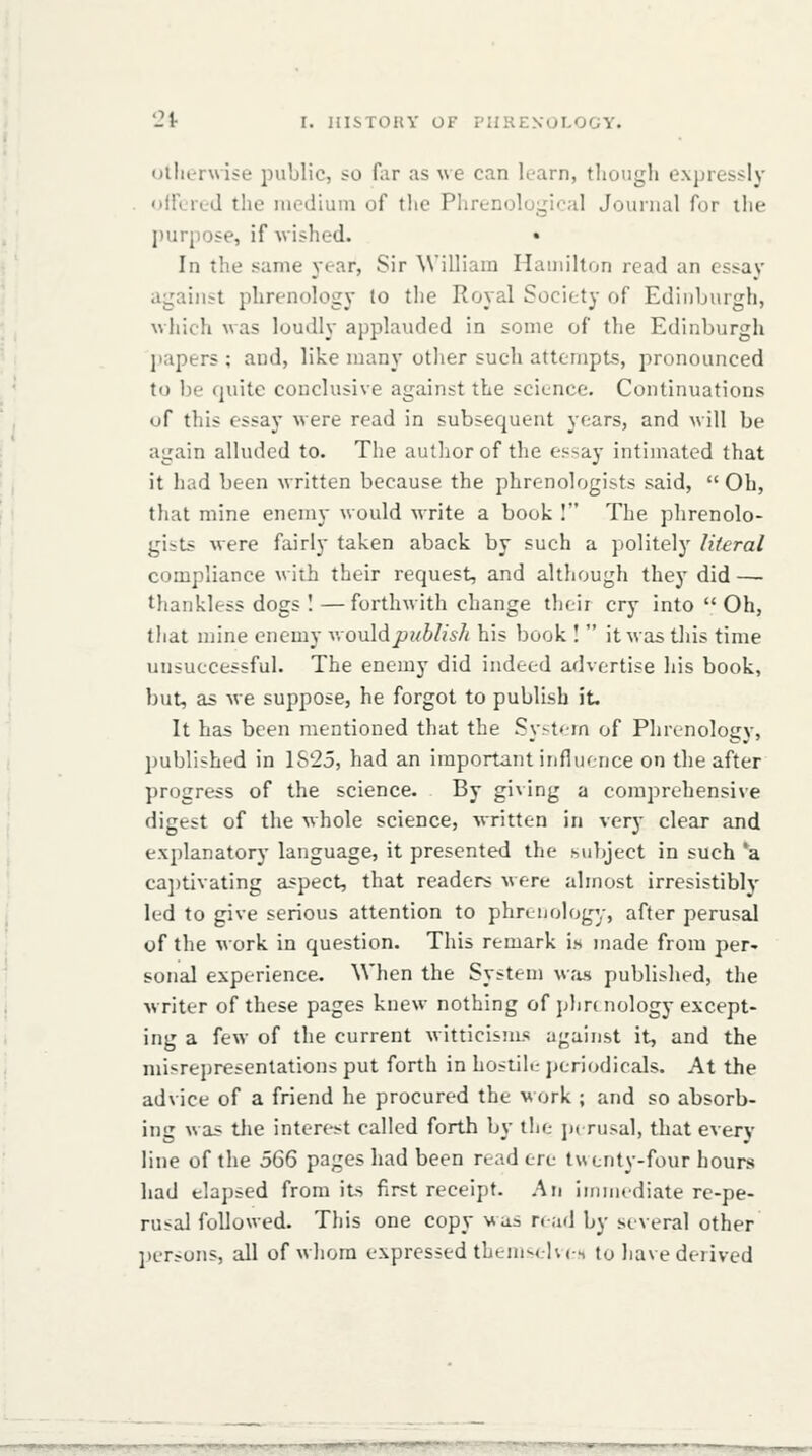 Otherwise public, so far as we can learn, thoiigli expressly • iirLi-L-d the luediuin of the Plirt-nolugical Journal for the purpose, if wished. • In the same year, Sir William Hamilton read an essay against phrenology to the Royal Society of Edinburgh, which was loudly applauded in some of the Edinburgh jiapers ; and, like many other such attempts, pronounced to be quite conclusive against the science. Continuations of this essay were read in subsequent years, and will be again alluded to. The autlior of the essay intiniated that it had been written because the phrenologists said,  Oh, that mine enemy would write a book I The phrenolo- gists were fairly taken aback by such a politely literal compliance with their request, and although they did — thankless dogs I—forthwith change their cry into Oh, that njine enemy v.ouldjy?/^/?*'/! his book !  it was this time unsuccessful. The enemy did indeed advertise his book, but, as we suppose, he forgot to publish it. It has been mentioned that the Syst<-m of Phrenology, published in 1S25, had an important infliience on the after progress of the science. By giving a comprehensive digest of the whole science, written in very clear and ex])lanatory language, it presented the subject in such *a ca])tivating aspect, that readers were almost irresistibly led to give serious attention to phrenology, after perusal of the work in question. This remark i.s made from per- sonal experience. When the System w<'is published, the writer of these pages knew nothing of phrc nology except- ing a few of the current witticisms against it, and the misrepresentations put forth in hostile periodicals. At the advice of a friend he procured the work ; and so absorb- ing was the interest called forth by the perusal, that every line of the 566 pages had been read ore twenty-four hours had elaj)sed from its first receipt. An immediate re-pe- rusal followed. This one copy was read by several other jierjuns, all of whom expressed them-ehcs to have derived