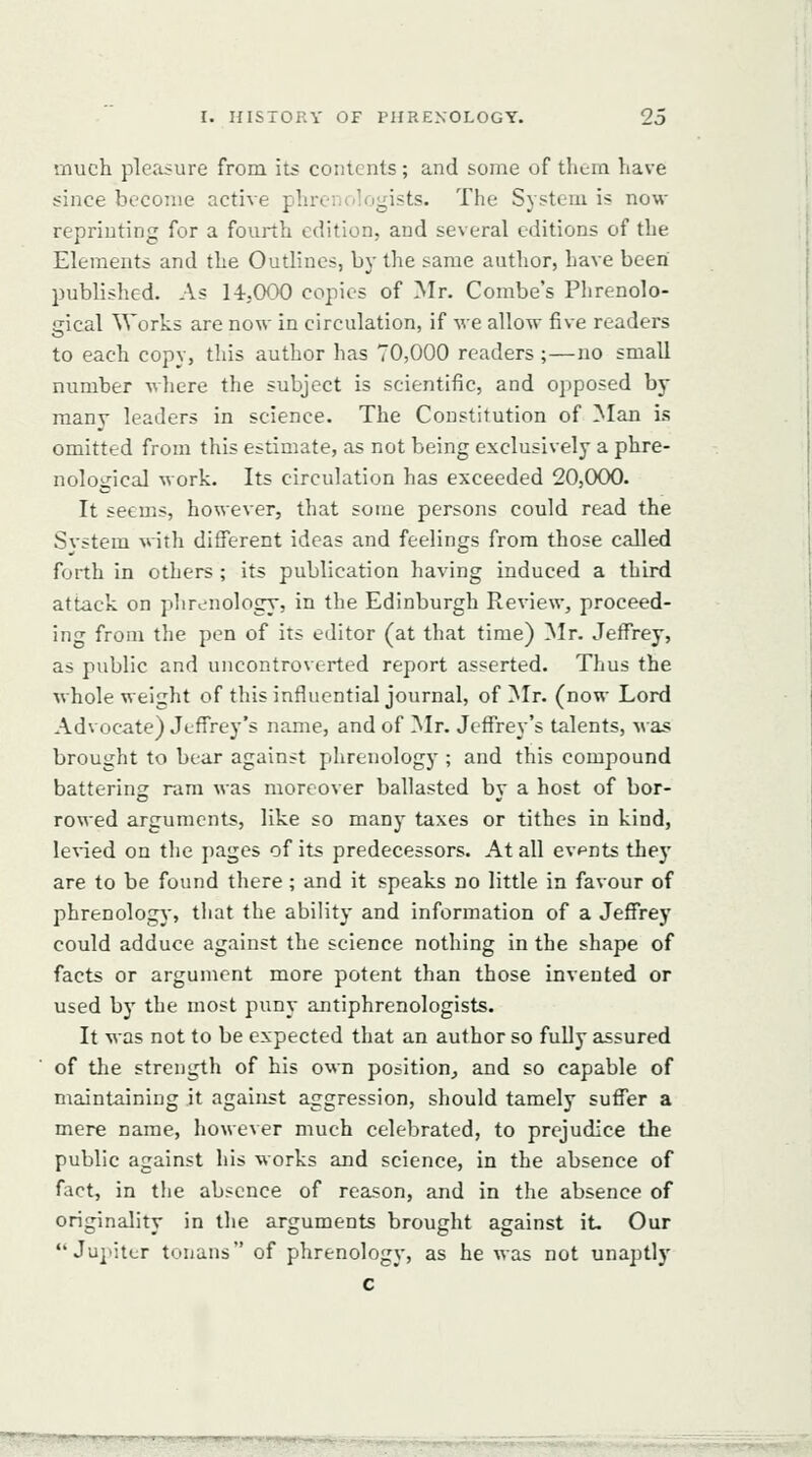 much ple<isure from its contents; and some of them have since become active phreiKilogists. The System is now reprinting for a fourth edition, and several editions of the Elements and the Outlines, by the same author, have been published. As 14.000 copies of Mr. Combe's Plirenolo- gical Works are now in circulation, if we allow five readers to each copy, this author has 70,000 readers ;—no small number where the subject is scientific, and opposed by many leaders in science. The Constitution of Man is omitted from this estimate, as not being exclusively a phre- nological work. Its circulation has exceeded 20,000. It seems, however, that some persons could read the Svstem with different ideas and feelings from those called forth in others ; its publication having induced a third attack on plirenology, in the Edinburgh Review, proceed- ing from the pen of its editor (at that time) Mr. Jeffrey, as public and uncontroverted report asserted. Thus the whole weight of this influential journal, of Mr. (now Lord Advocate) Jeffrey's name, and of Mr. Jeffrey's talents, was brought to bear against phrenology ; and this compound battering ram was moreover ballasted by a host of bor- rowed arguments, like so many taxes or tithes in kind, le\-ied on the pages of its predecessors. At all evpnts they are to be found there; and it speaks no little in favour of phrenolog)', that the ability and information of a Jeffrey could adduce against the science nothing in the shape of facts or argument more potent than those invented or used by the most puny antiphrenologists. It was not to be expected that an author so fully assured of the strength of his own position^ and so capable of maintaining it against aggression, should tamely suffer a mere name, however much celebrated, to prejudice the public against his works and science, in the absence of fact, in the absence of reason, and in the absence of originality in the arguments brought against it- Our  Ju]>itcr tonans of phrenology, as he was not unaptly c ■^H?WWWirq