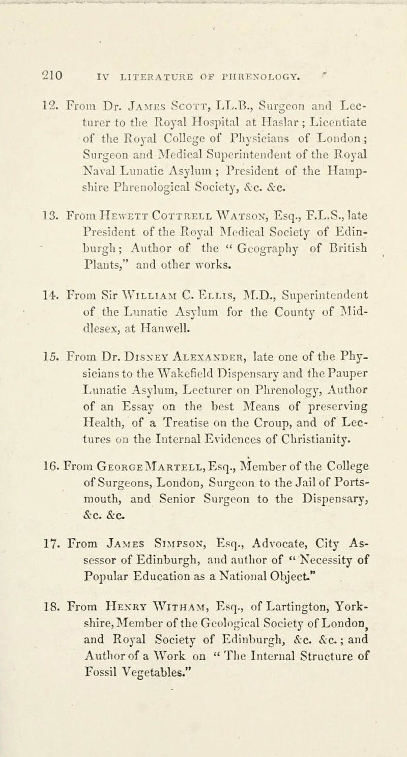 12. From Dr. James Scott, LL.B., Surgeon and Lec- turer to the Royal Hospital at Haslar; Licentiate of the Royal College of Phypicians of London; Surgeon and Medical Superintenrlent of the Royal Naval Lunatic Asylum ; President of the Hamp- shire Phrenological Society, Sec &c. 13. From Hewett Cottrell Watsox, Esq., F.L.S., late President of the Royal INIcdical Society of Edin- burgh ; Author of the Geography of British Plants, and other works. 14. From Sir WiLLiA>r C Ellis, INLD., Superintendent of the Lunatic Asylum for the County of ^Nlid- dleses, at Hanwell. 15. From Dr. Disney Alexander, late one of the Phy- sicians to the Wakefield Dispensary and the Pauper Lunatic Asylum, Lecturer on Phrenology, Author of an Essay on the best Means of preserving Health, of a Treatise on the Croup, and of Lec- tures on the Internal Evidences of Christianity. 16. From GeorgeMartell, Esq., Member of the College of Surgeons, London, Surgeon to the Jail of Ports- mouth, and Senior Surgeon to the Dispensary, &c. &C. 17. From James Simpson, Esq., Advocate, City As- sessor of Edinburgh, and author of *' Necessity of Popular Education as a National Object. 18. From Henry Witham, Esq., of Lartington, York- shire,iMember of the Geological Society of London and Royal Society of Edinburgh, &c. Sec; and Author of a Work on The Internal Structure of Fossil Ve^ietables.