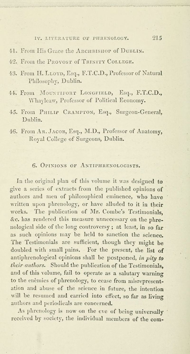 ^l. From His Grace the Archbishop of Dublin. 42. From the Provost of Trinity College. 43. From H. Lloyd, Esq., F.T.CD., Professor of Natural Philosophy, Dublin. 44. From ^Iountifort Longfield, Esq., F.T.C.D., Whaylcaw, Professor of Political Economy. 45. From Philip Crampton, Esq., Surgeon-General, Dublin. 46. From Ar. Jacob, Esq., M.D., Professor of Anatomy, Royal College of Surgeons, Dublin. 6. Opinions of Antiphrenologists. In the original plan of this volume it was designed to give a series of extracts from the published opinions of authors and men of philosophical eminence, who have written upon phrenology, or have alluded to it in their works. The publication of Mr. Combe's Testimonials, &c. has rendered this measure unnecessary on the phre- nological side of the long controversy ; at least, in so far as such opinions may be held to sanction the science. The Testimonials are sufficient, though they might be doubled with small pains. For the present, the list of antiphrenological opinions shall be postponed, in pity to their authors. Should the publication of the Testimonials, and of this volume, fail to operate as a salutary warning to the enemies of phrenology, to cease from misrepresent- ation and abuse of the science in future, the intention will be resumed and carried into efTcct-, so far as living authors and poriodieals are concerned. As phrenology is now on the eve of being universally- received by society, the individual members of the com-