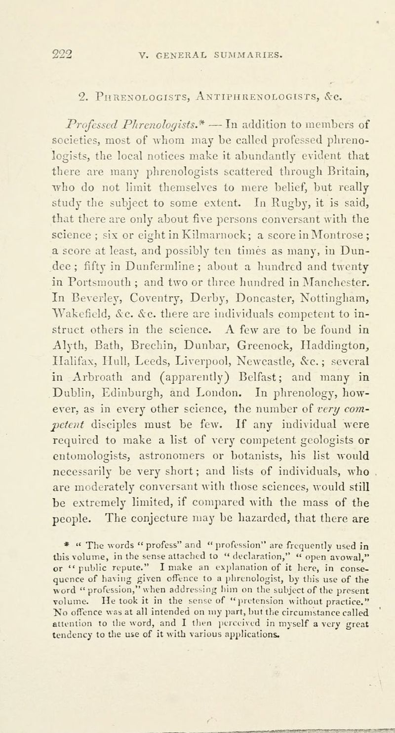 2. Phrenologists, Antivhuenologists, See. Professed P/trcnoloyists.* — In addition to members of societies, most of ^vhom may bo called professed plireno- logists, the local notices make it abundantly evident tliat there are many phrenologists scattered tlirougli Britain, who do not limit themselves to mere belief, but really study the subject to some extent. In Rugby, it is said, that there are only about five persons conversant with the science ; six or eight in Kilmarnock; a score inlNTontrose ; a score at least, and possibly ten times as many, in Dun- dee; fifty in Dunfermline; about a hundred and twenty in Portsmouth ; and two or three hundred in ^Manchester. In Beverlej', Coventry, Derby, Doncaster, Nottingham, Wakefield, i!v;c. Sec. there are individuals competent to in- struct others in the science. A few are to be found in Alytb, Bath, Brechin, Dunbar, Greenock, Haddington, Halifax, Hull, Leeds, Liverpool, Newcastle, Sec.; several in Arbroath and (apparently) Belfast; and many in Dublin, Edinburgh, and London. In phrenology, how- ever, as in every other science, the number of I'cri/ com- petent disciples must be few. If any individual were required to make a list of very competent geologists or entomologists, astronomers or botanists, his list would necessarily be very short; and lists of individuals, who are incderately conversant ^^ ith those sciences, Mould still be extremely limited, if com])arid with the mass of the people. The conjecture may be hazarded, that there are *  The words  profess and  profi-ssion are frequently used in tbis volume, in the sense attached to declaration,  open avowal, or  public repute. I make an exjjlaiialion of it here, in conse- quence of having given offlnce to a jihrenologist, by this use of the word  profession, when addressing him on the subject of the present volume. He took it in the sense of jiretcnsion without practice. Ko offence was at all intended on my ])art, but tlje circumstance called attention to the word, and I then peiiiivid in myself a very great tendency to tlie use of it with various applications. BsmiaimeerKmmammm
