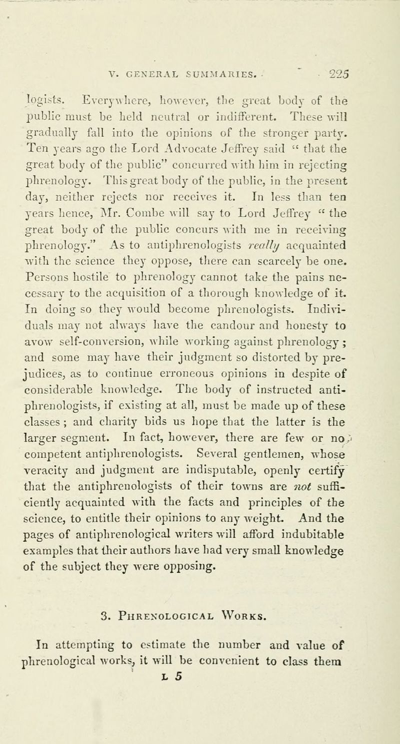 legists. Everywhere, liowevcr, the great body of the public must be heki neutral or indifferent. These will gradually' fall into the opinions of the stronger party. Ten years ago the Lord Advocate Jeffrey said that the great body of the public concurred Avith him in rejecting phrenology. This great body of the public, in the present day, neither rejects nor receives it. In less than ten years hence, Mr. Combe Mill say to Lord Jeffrey the great body of the public concurs with me in receiving j)hrenology. As to antiphrenologists rcalhj acquainted with the science they oppose, there can scarcely be one. Persons hostile to phrenology cannot take the pains ne- cessary to the acquisition of a thorough knowledge of it. In doing so they would become phrenologists. Indivi- duals may not always have the candour and honesty to avow self-conversion, while working against phrenology ; and some may have their judgment so distorted by pre- judices, as to continue erroneous opinions in despite of considei-able knowledge. The body of instructed anti- phrenologists, if existing at all, must be made up of these classes ; and charity bids us hope that the latter is the larger segment. In fact, however, there are few or no,' competent antiphrenologists. Several gentlemen, whose veracity and judgment are indisputable, openly certify that the antiphrenologists of their towns are not suffi- ciently acquainted with the facts and principles of the science, to entitle their opinions to any weight. And the pages of antiphrenological writers will afford indubitable examples that their authors have had very small knowledge of the subject they were opposing. 3. Phrenological Works. In attempting to estimate the number and value of phrenological works, it will be convenient to class thera
