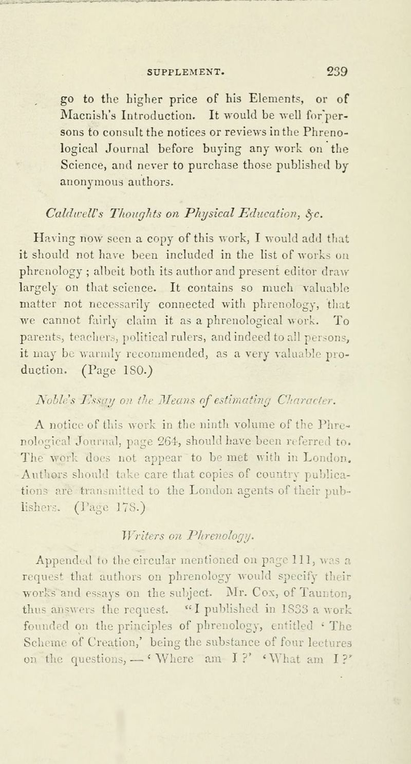 go to the liiglier price of his Elements, or of Macnish's Introduction. It -would be Avell for'per- sons to consult the notices or reviews in the Phreno- logical Journal before buying any work on the Science, and never to purchase those published by anonymous authors. Caldireirs Thoughts on Physical Education, Sfc. Having now seen a copy of this work, I would add that it should not have been included in the list of works ou phrenology ; albeit both its author and present editor draw largely on that science. It contains so much valuable matter not necessarily connected with phrenology, that we cannot fairly claim it as a phrenological work. To parents, teachcr.s, political rulers, and indeed to all persons, it may bo warudy recommended, as a very valuable pro- duction. (Page ISO.) Nobh's J'ssiuj oil fJ/f Means of estimating Chnrarlcr. A notice of this work in the iilnth volume of the Phre- nological Journal, page 264', should liave been nferred to. The work does not appear to be met with in Londun. Authoi'S should take care that copies of country publica- tions are transmitted to the London agents of their pub- lishov.-. (Page ITS.) Writers on Phrcnohgg. Appended to the circular mentioned ou page 111, was a request that authors on phrenology would specify tlieir works and essays on the subject. jNIr. Cox, of Taunton, thus answers the request. I published in 1833 a work founded on the principles of phrenology, entitled ' The Scheme of Creation,' being the substance of four lectures on the questions, — 'Where am I?' * What am I?'