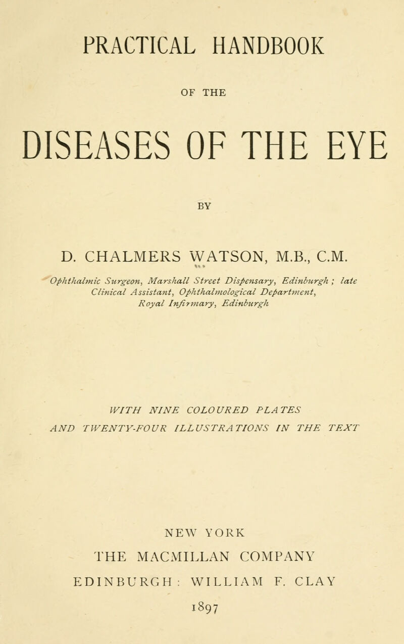 PRACTICAL HANDBOOK OF THE DISEASES OF THE EYE BY D. CHALMERS WATSON, M.B., CM. Ophthalmic Surgeon, Marshall Street Dispensary, Edinburgh ; late Clinical Assistant, Ophthahnological Department, Royal Infirmary, Edinburgh WITH NINE COLOURED PLATES AND TWENTY-FOUR ILLUSTRATIONS IN THE TEXT NEW YORK THE MACMILLAN COMPANY EDINBURGH: WILLIAM F. CLAY 1897
