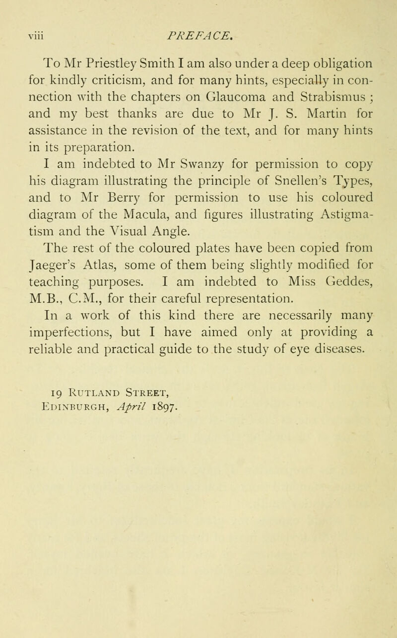 To Mr Priestley Smith I am also under a deep obligation for kindly criticism, and for many hints, especially in con- nection with the chapters on Glaucoma and Strabismus ; and my best thanks are due to Mr J. S. Martin for assistance in the revision of the text, and for many hints in its preparation. I am indebted to Mr Swanzy for permission to copy his diagram illustrating the principle of Snellen's Types, and to Mr Berry for permission to use his coloured diagram of the Macula, and figures illustrating Astigma- tism and the Visual Angle. The rest of the coloured plates have been copied from Jaeger's Atlas, some of them being slightly modified for teaching purposes. I am indebted to Miss Geddes, M.B., CM., for their careful representation. In a work of this kind there are necessarily many imperfections, but I have aimed only at providing a reliable and practical guide to the study of eye diseases. 19 Rutland Street, Edinburgh, April 1897.