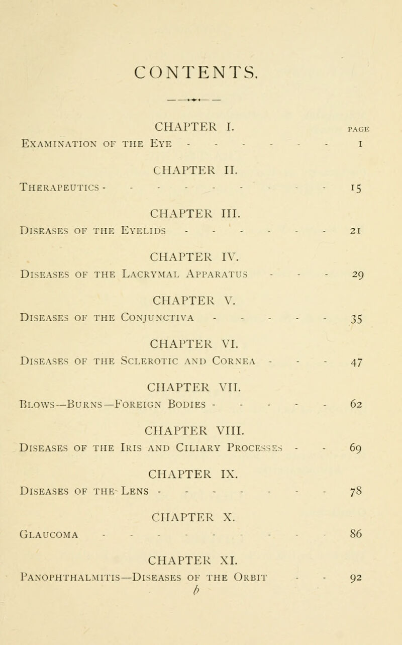 CONTENTS. CHAPTER I. page Examination of the Eye ... i CHAPTER II. Therapeutics 15 CHAPTER III. Diseases of the Eyelids 21 CHAPTER IV. Diseases of the Lacrymal Apparatus - - - 29 CHAPTER V. Diseases of the Conjunctiva 35 CHAPTER VI. Diseases of the Sclerotic and Cornea - - - 47 CHAPTER VII. Blows—Burns—Foreign Bodies 62 CHAPTER VIII. Diseases of the Iris and Ciliary Processes - - 69 CHAPTER IX. Diseases of the- Lens 78 CHAPTER X. Glaucoma 86 CHAPTER XI. Panophthalmitis—Diseases of the Orbit - - 92 b
