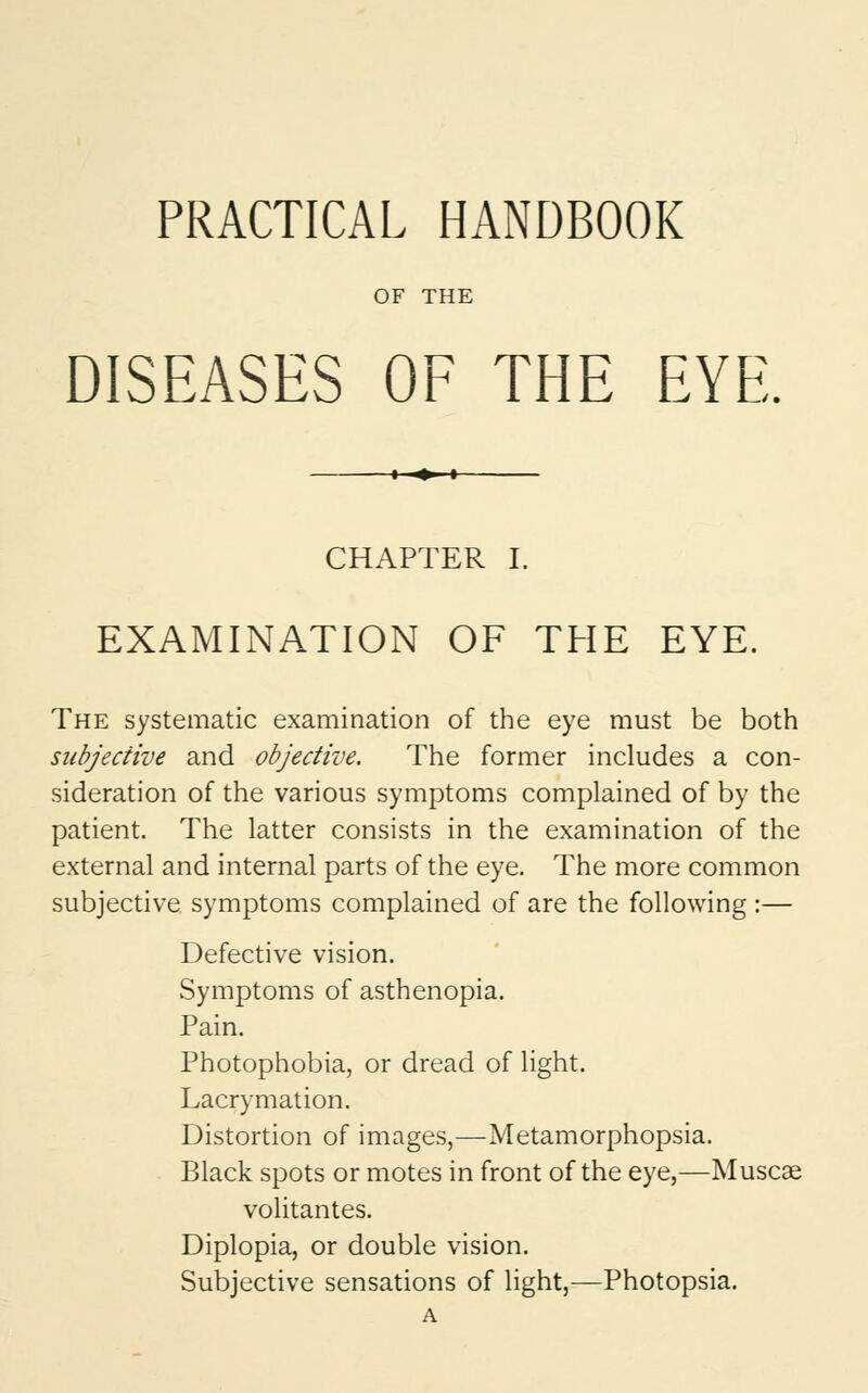 PRACTICAL HANDBOOK OF THE DISEASES OF THE EYE. CHAPTER I. EXAMINATION OF THE EYE. The systematic examination of the eye must be both subjective and objective. The former includes a con- sideration of the various symptoms complained of by the patient. The latter consists in the examination of the external and internal parts of the eye. The more common subjective symptoms complained of are the following :— Defective vision. Symptoms of asthenopia. Pain. Photophobia, or dread of light. Lacrymation. Distortion of images,—Metamorphopsia. Black spots or motes in front of the eye,—Muscat volitantes. Diplopia, or double vision. Subjective sensations of light,—Photopsia. A