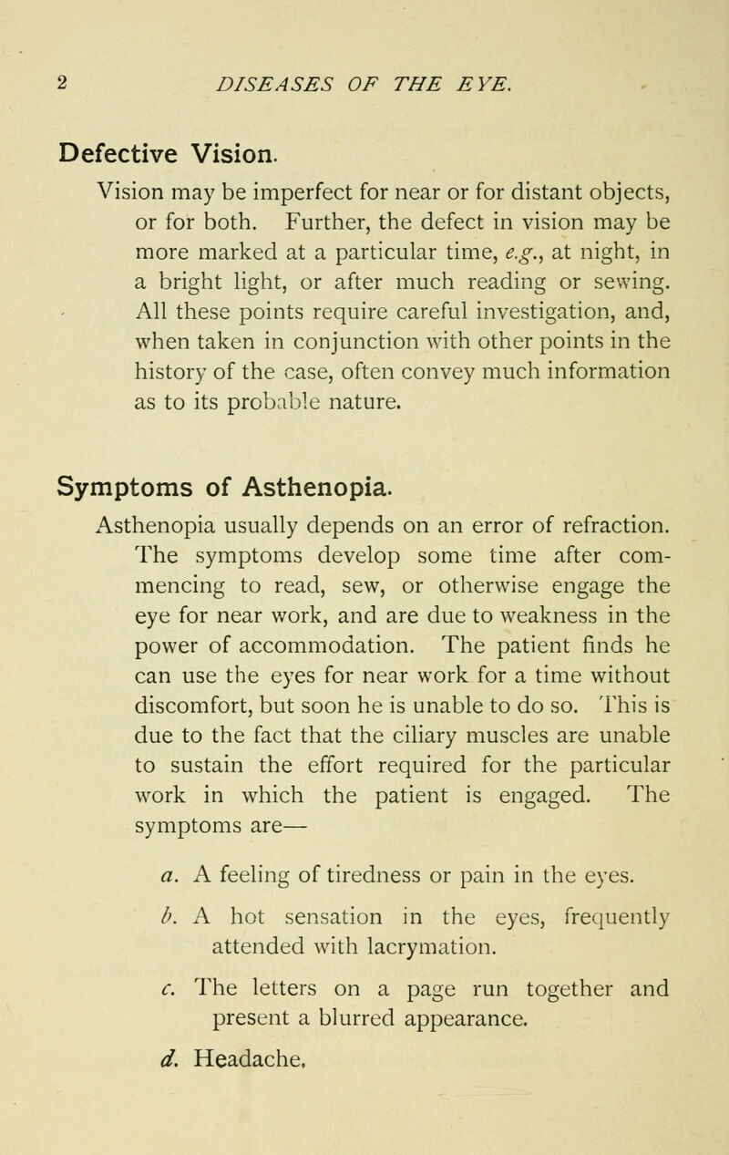 Defective Vision. Vision may be imperfect for near or for distant objects, or for both. Further, the defect in vision may be more marked at a particular time, e.g., at night, in a bright light, or after much reading or sewing. All these points require careful investigation, and, when taken in conjunction with other points in the history of the case, often convey much information as to its probable nature. Symptoms of Asthenopia. Asthenopia usually depends on an error of refraction. The symptoms develop some time after com- mencing to read, sew, or otherwise engage the eye for near work, and are due to weakness in the power of accommodation. The patient finds he can use the eyes for near work for a time without discomfort, but soon he is unable to do so. This is due to the fact that the ciliary muscles are unable to sustain the effort required for the particular work in which the patient is engaged. The symptoms are— a. A feeling of tiredness or pain in the eyes. b. A hot sensation in the eyes, frequently attended with lacrymation. c. The letters on a page run together and present a blurred appearance. d. Headache.