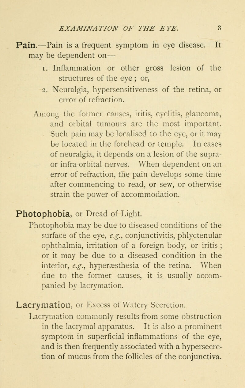 Pain.—Pain is a frequent symptom in eye disease. It may be dependent on— i. Inflammation or other gross lesion of the structures of the eye; or, 2. Neuralgia, hypersensitiveness of the retina, or error of refraction. Among the former causes, iritis, cyclitis, glaucoma, and orbital tumours are the most important. Such pain may be localised to the eye, or it may be located in the forehead or temple. In cases of neuralgia, it depends on a lesion of the supra- or infra-orbital nerves. When dependent on an error of refraction, the pain develops some time after commencing to read, or sew, or otherwise strain the power of accommodation. Photophobia, or Dread of Light. Photophobia may be due to diseased conditions of the surface of the eye, e.g., conjunctivitis, phlyctenular ophthalmia, irritation of a foreign body, or iritis ; or it may be due to a diseased condition in the interior, e.g., hyperesthesia of the retina. When due to the former causes, it is usually accom- panied by lacrymation. Lacrymation, or Excess of Watery Secretion. Lacrymation commonly results from some obstruction in the lacrymal apparatus. It is also a prominent symptom in superficial inflammations of the eye, and is then frequently associated with a hypersecre- tion of mucus from the follicles of the conjunctiva.