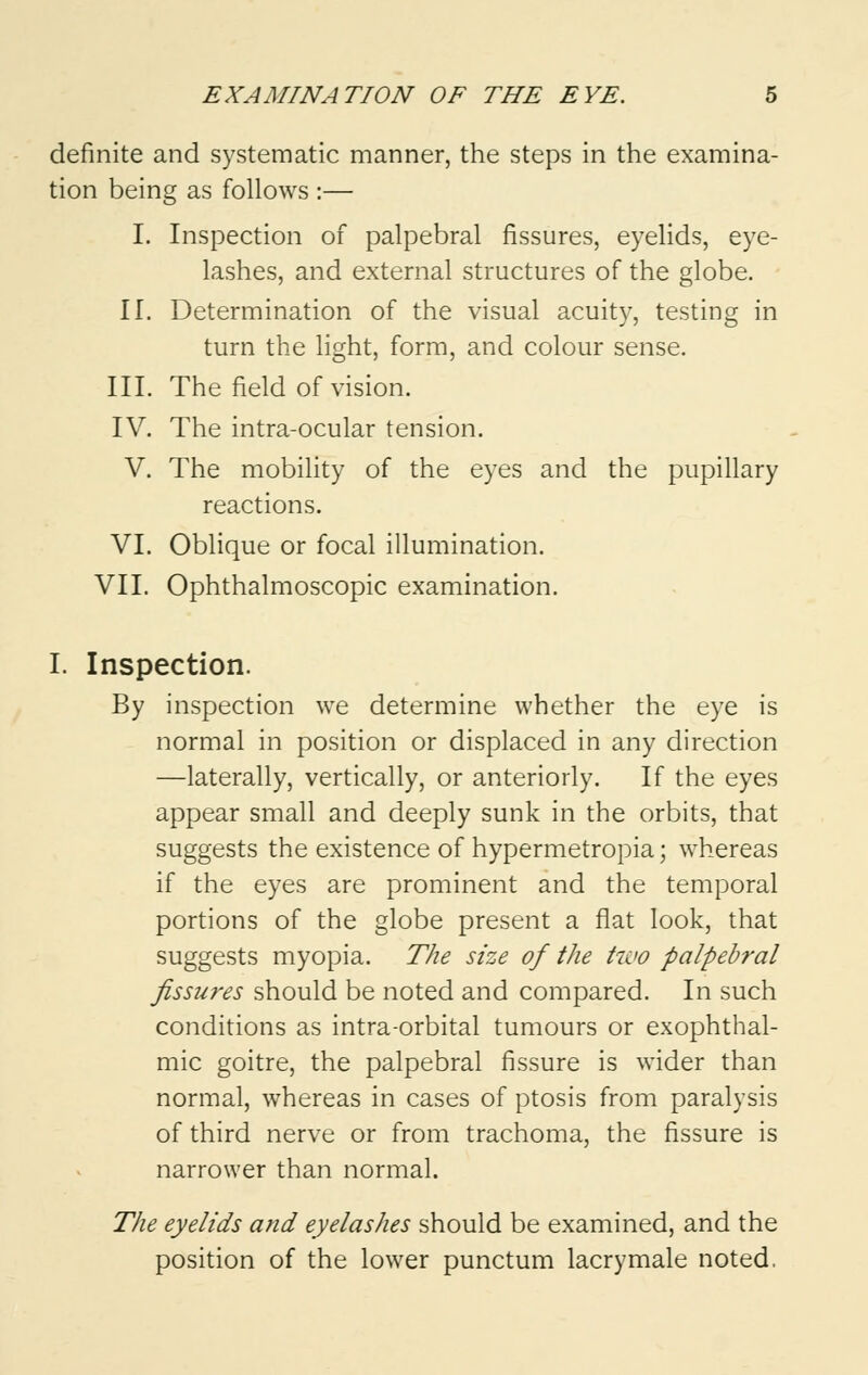 definite and systematic manner, the steps in the examina- tion being as follows :— I. Inspection of palpebral fissures, eyelids, eye- lashes, and external structures of the globe. II. Determination of the visual acuity, testing in turn the light, form, and colour sense. III. The field of vision. IV. The intra-ocular tension. V. The mobility of the eyes and the pupillary reactions. VI. Oblique or focal illumination. VII. Ophthalmoscopic examination. I. Inspection. By inspection we determine whether the eye is normal in position or displaced in any direction —laterally, vertically, or anteriorly. If the eyes appear small and deeply sunk in the orbits, that suggests the existence of hypermetropia; whereas if the eyes are prominent and the temporal portions of the globe present a flat look, that suggests myopia. The size of the two palpebral fissures should be noted and compared. In such conditions as intra-orbital tumours or exophthal- mic goitre, the palpebral fissure is wider than normal, whereas in cases of ptosis from paralysis of third nerve or from trachoma, the fissure is narrower than normal. The eyelids and eyelashes should be examined, and the position of the lower punctum lacrymale noted.