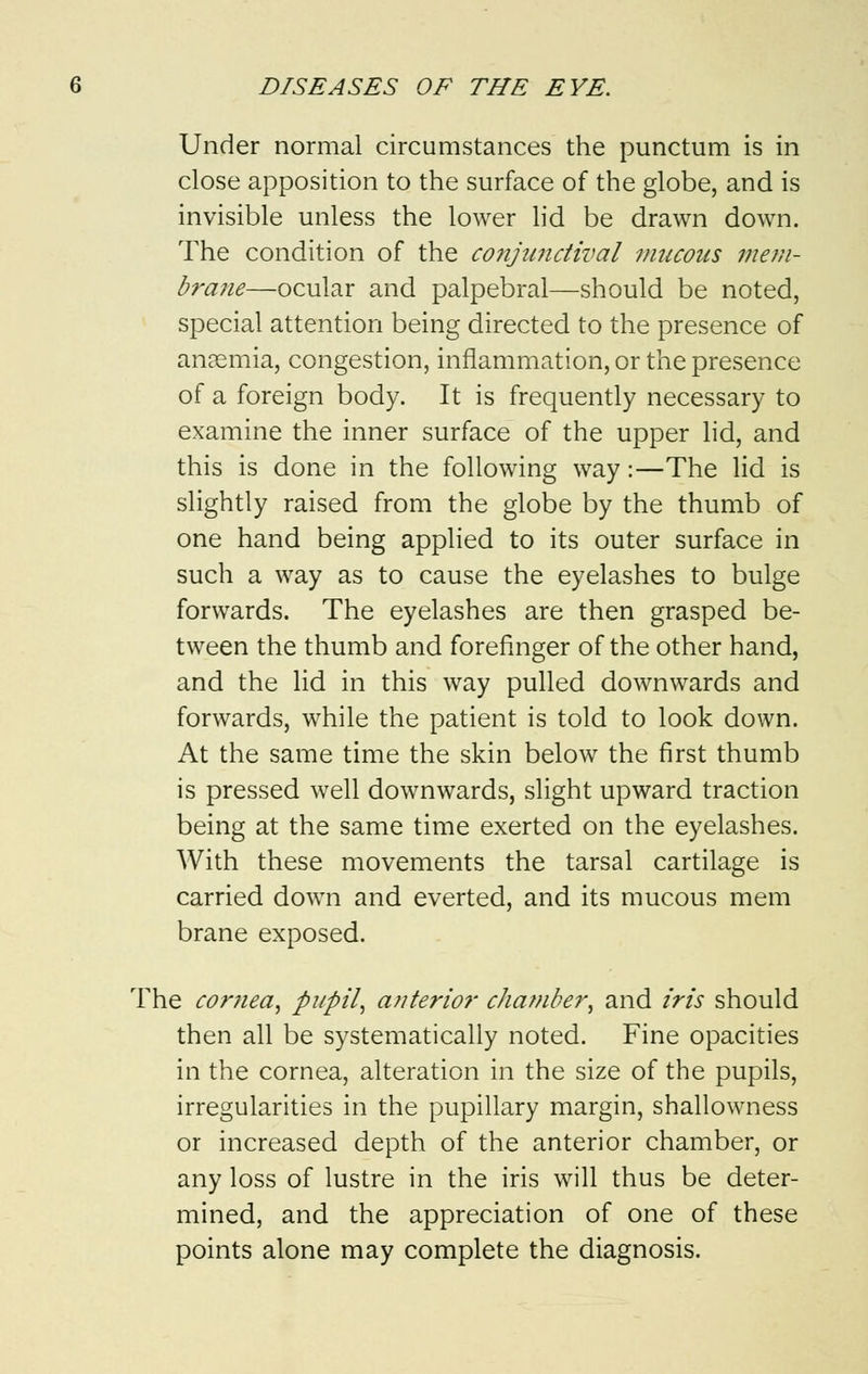 Under normal circumstances the punctum is in close apposition to the surface of the globe, and is invisible unless the lower lid be drawn down. The condition of the conjunctival mucous mem- brane—ocular and palpebral—should be noted, special attention being directed to the presence of anaemia, congestion, inflammation, or the presence of a foreign body. It is frequently necessary to examine the inner surface of the upper lid, and this is done in the following way:—The lid is slightly raised from the globe by the thumb of one hand being applied to its outer surface in such a way as to cause the eyelashes to bulge forwards. The eyelashes are then grasped be- tween the thumb and forefinger of the other hand, and the lid in this way pulled downwards and forwards, while the patient is told to look down. At the same time the skin below the first thumb is pressed well downwards, slight upward traction being at the same time exerted on the eyelashes. With these movements the tarsal cartilage is carried down and everted, and its mucous mem brane exposed. The comea, pupil, anterior chamber, and iris should then all be systematically noted. Fine opacities in the cornea, alteration in the size of the pupils, irregularities in the pupillary margin, shallowness or increased depth of the anterior chamber, or any loss of lustre in the iris will thus be deter- mined, and the appreciation of one of these points alone may complete the diagnosis.