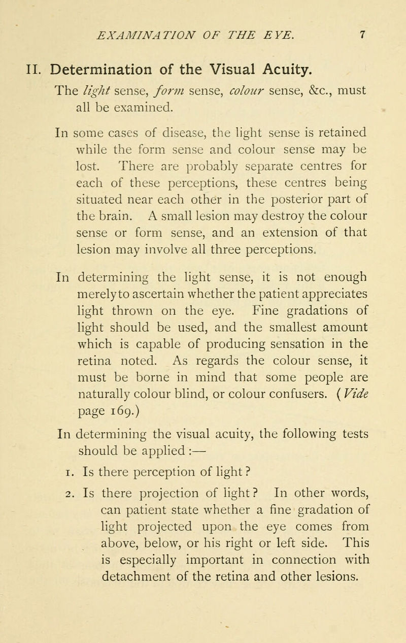 II. Determination of the Visual Acuity. The light sense, form sense, colour sense, &c., must all be examined. In some cases of disease, the light sense is retained while the form sense and colour sense may be lost. There are probably separate centres for each of these perceptions, these centres being situated near each other in the posterior part of the brain. A small lesion may destroy the colour sense or form sense, and an extension of that lesion may involve all three perceptions. In determining the light sense, it is not enough merely to ascertain whether the patient appreciates light thrown on the eye. Fine gradations of light should be used, and the smallest amount which is capable of producing sensation in the retina noted. As regards the colour sense, it must be borne in mind that some people are naturally colour blind, or colour confusers. ( Vide page 169.) In determining the visual acuity, the following tests should be applied :— 1. Is there perception of light ? 2. Is there projection of light? In other words, can patient state whether a fine gradation of light projected upon the eye comes from above, below, or his right or left side. This is especially important in connection with detachment of the retina and other lesions.