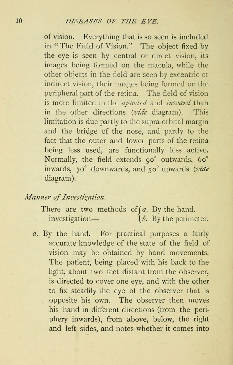 of vision. Everything that is so seen is included in The Field of Vision. The object fixed by the eye is seen by central or direct vision, its images being formed on the macula, while the other objects in the field are seen by excentric or indirect vision, their images being formed on the peripheral part of the retina. The field of vision is more limited in the upward and inward than in the other directions (vide diagram). This limitation is due partly to the supra-orbital margin and the bridge of the nose, and partly to the fact that the outer and lower parts of the retina being less used, are functionally less active. Normally, the field extends 900 outwards, 6o° inwards, 70° downwards, and 500 upwards (vide diagram). Manner of Investigation. There are two methods oiia. By the hand, investigation— \b. By the perimeter. a. By the hand. For practical purposes a fairly accurate knowledge of the state of the field of vision may be obtained by hand movements. The patient, being placed with his back to the light, about two feet distant from the observer, is directed to cover one eye, and with the other to fix steadily the eye of the observer that is opposite his own. The observer then moves his hand in different directions (from the peri- phery inwards), from above, below, the right and left sides, and notes whether it comes into