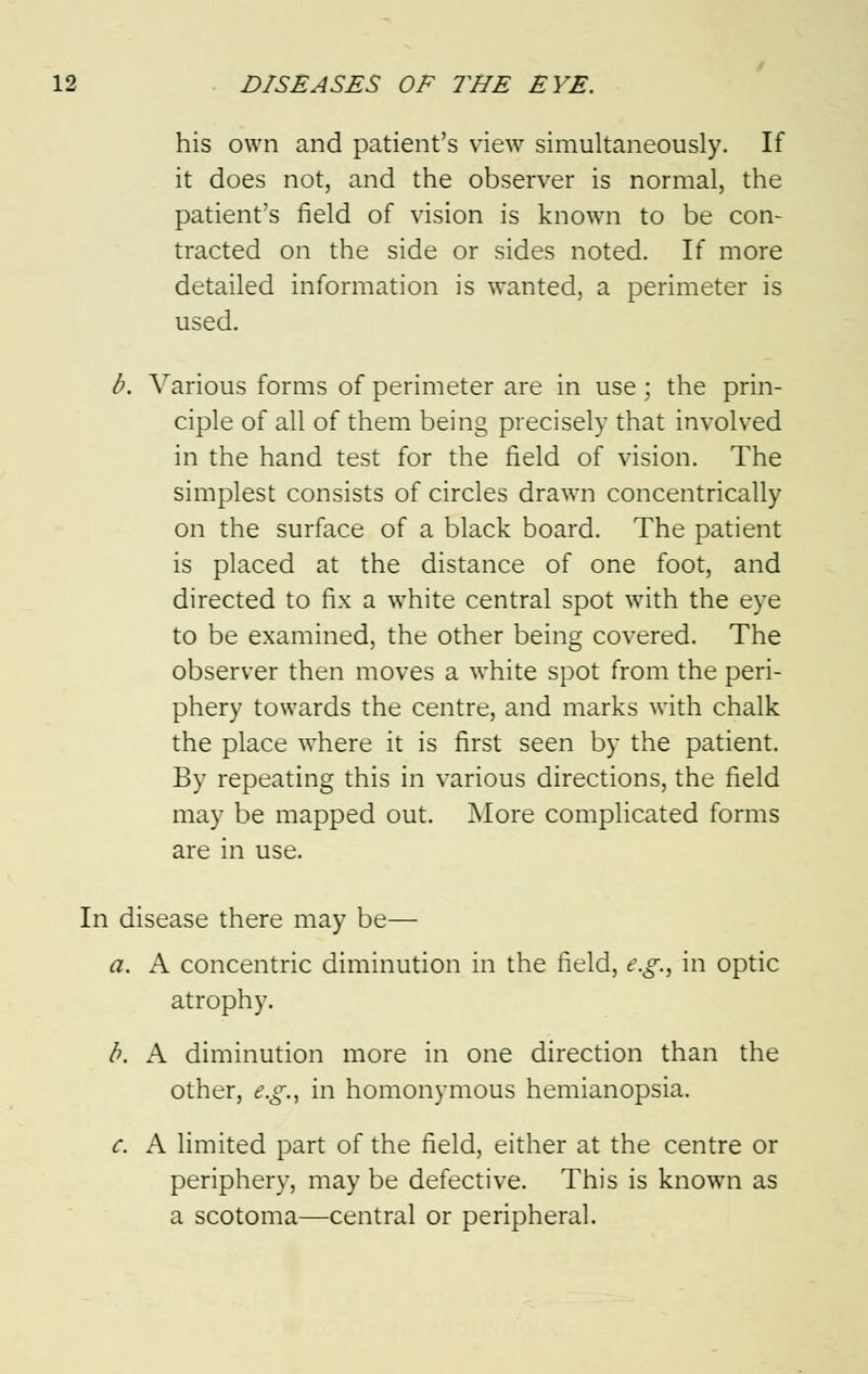 his own and patient's view simultaneously. If it does not, and the observer is normal, the patient's field of vision is known to be con- tracted on the side or sides noted. If more detailed information is wanted, a perimeter is used. b. Various forms of perimeter are in use ; the prin- ciple of all of them being precisely that involved in the hand test for the field of vision. The simplest consists of circles drawn concentrically on the surface of a black board. The patient is placed at the distance of one foot, and directed to fix a white central spot with the eye to be examined, the other being covered. The observer then moves a white spot from the peri- phery towards the centre, and marks with chalk the place where it is first seen by the patient. By repeating this in various directions, the field may be mapped out. More complicated forms are in use. In disease there may be— a. A concentric diminution in the field, e.g., in optic atrophy. b. A diminution more in one direction than the other, e.g., in homonymous hemianopsia. c. A limited part of the field, either at the centre or periphery, may be defective. This is known as a scotoma—central or peripheral.