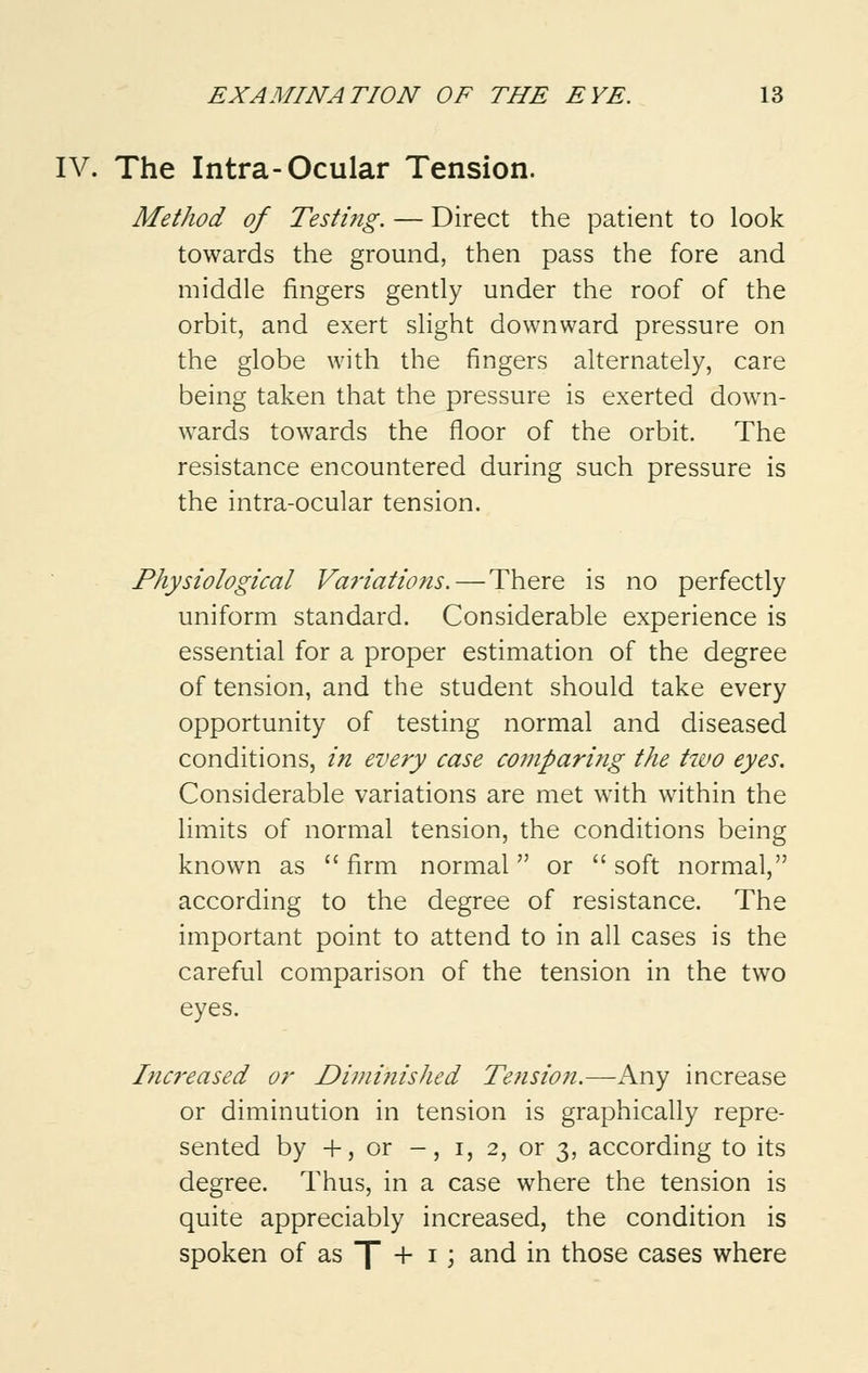 IV. The Intra-Ocular Tension. Method of Testing. — Direct the patient to look towards the ground, then pass the fore and middle fingers gently under the roof of the orbit, and exert slight downward pressure on the globe with the fingers alternately, care being taken that the pressure is exerted down- wards towards the floor of the orbit. The resistance encountered during such pressure is the intra-ocular tension. Physiological Variations.—There is no perfectly uniform standard. Considerable experience is essential for a proper estimation of the degree of tension, and the student should take every opportunity of testing normal and diseased conditions, in every case comparing the two eyes. Considerable variations are met with within the limits of normal tension, the conditions being known as firm normal or soft normal, according to the degree of resistance. The important point to attend to in all cases is the careful comparison of the tension in the two eyes. Inci-eased or Diminished Tension.—Any increase or diminution in tension is graphically repre- sented by +, or -, i, 2, or 3, according to its degree. Thus, in a case where the tension is quite appreciably increased, the condition is spoken of as ~[ + 1 ; and in those cases where