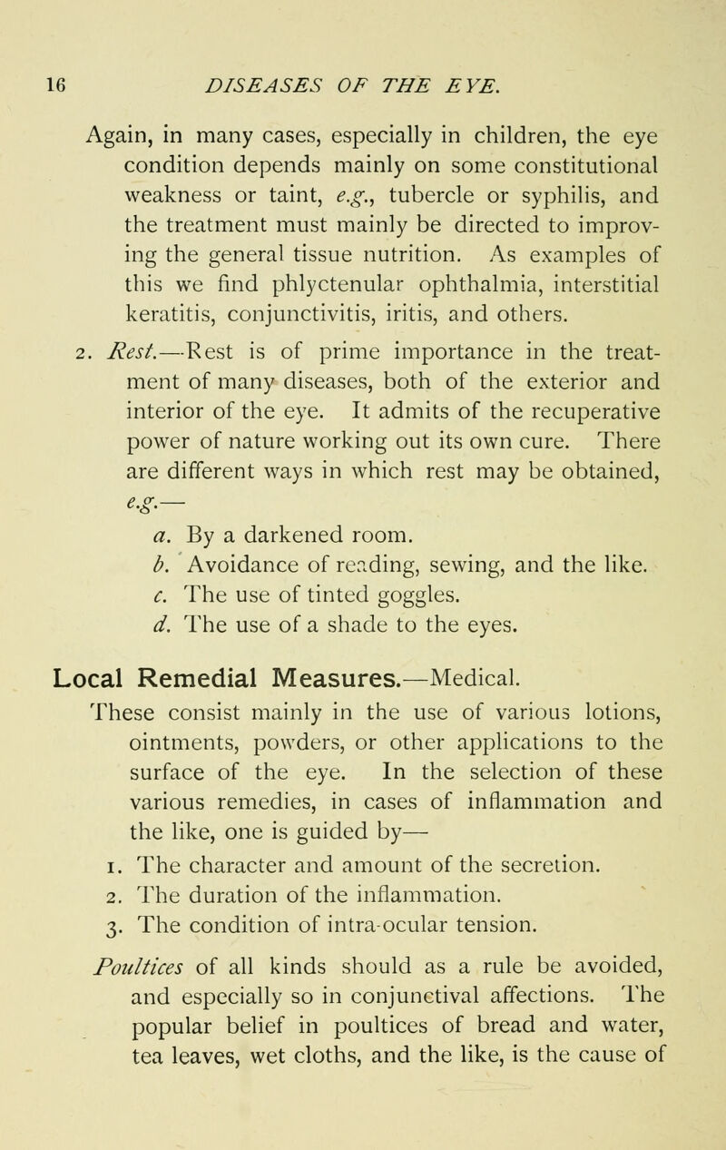 Again, in many cases, especially in children, the eye condition depends mainly on some constitutional weakness or taint, e.g., tubercle or syphilis, and the treatment must mainly be directed to improv- ing the general tissue nutrition. As examples of this we find phlyctenular ophthalmia, interstitial keratitis, conjunctivitis, iritis, and others. 2. Rest.—Rest is of prime importance in the treat- ment of many diseases, both of the exterior and interior of the eye. It admits of the recuperative power of nature working out its own cure. There are different ways in which rest may be obtained, e.g.— a. By a darkened room. b. Avoidance of reading, sewing, and the like. c. The use of tinted goggles. d. The use of a shade to the eyes. Local Remedial Measures.—Medical. These consist mainly in the use of various lotions, ointments, powders, or other applications to the surface of the eye. In the selection of these various remedies, in cases of inflammation and the like, one is guided by— i. The character and amount of the secretion. 2. The duration of the inflammation. 3. The condition of intraocular tension. Poultices of all kinds should as a rule be avoided, and especially so in conjunctival affections. The popular belief in poultices of bread and water, tea leaves, wet cloths, and the like, is the cause of