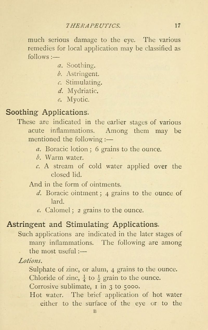 much serious damage to the eye. The various remedies for local application may be classified as follows :— a. Soothing. b. Astringent. c. Stimulating. d. Mydriatic. e. Myotic. Soothing Applications. These are indicated in the earlier stages of various acute inflammations. Among them may be mentioned the following :— a. Boracic lotion ; 6 grains to the ounce. b. Warm water. c. A stream of cold water applied over the closed lid. And in the form of ointments. d. Boracic ointment; 4 grains to the ounce of lard. e. Calomel; 2 grains to the ounce. Astringent and Stimulating Applications. Such applications are indicated in the later stages of many inflammations. The following are among the most useful:— Lotions. Sulphate of zinc, or alum, 4 grains to the ounce. Chloride of zinc, \ to -J grain to the ounce. Corrosive sublimate, 1 in 3 to 5000. Hot water. The brief application of hot water either to the surface of the eye or to the B