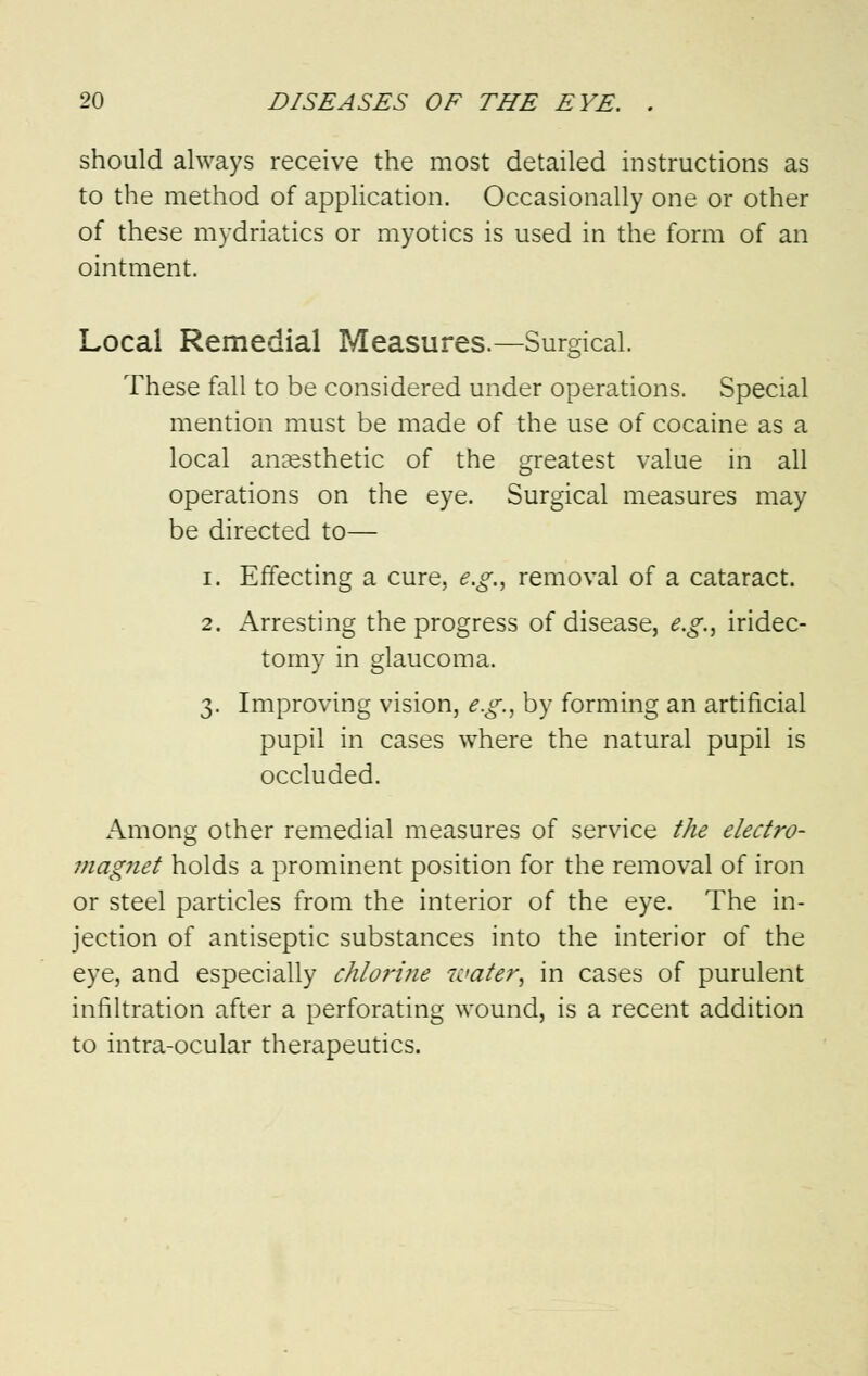 should always receive the most detailed instructions as to the method of application. Occasionally one or other of these mydriatics or myotics is used in the form of an ointment. Local Remedial Measures.—Surgical. These fall to be considered under operations. Special mention must be made of the use of cocaine as a local anaesthetic of the greatest value in all operations on the eye. Surgical measures may be directed to— i. Effecting a cure, e.g., removal of a cataract. 2. Arresting the progress of disease, e.g., iridec- tomy in glaucoma. 3. Improving vision, e.g., by forming an artificial pupil in cases where the natural pupil is occluded. Among other remedial measures of service the electro- magnet holds a prominent position for the removal of iron or steel particles from the interior of the eye. The in- jection of antiseptic substances into the interior of the eye, and especially chlorine water, in cases of purulent infiltration after a perforating wound, is a recent addition to intra-ocular therapeutics.