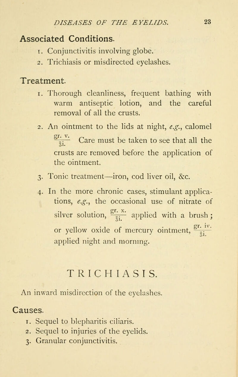 Associated Conditions. t. Conjunctivitis involving globe. 2. Trichiasis or misdirected eyelashes. Treatment. i. Thorough cleanliness, frequent bathing with warm antiseptic lotion, and the careful removal of all the crusts. 2. An ointment to the lids at night, e.g., calomel JTJ. V. —p— Care must be taken to see that all the 51- crusts are removed before the application of the ointment. 3. Tonic treatment—iron, cod liver oil, &c. 4. In the more chronic cases, stimulant applica- tions, e.g., the occasional use of nitrate of silver solution, -4t^ applied with a brush ; or yellow oxide of mercury ointment, ^ *' applied night and morning. TRICHIASIS. An inward misdirection of the eyelashes. Causes. t. Sequel to blepharitis ciliaris. 2. Sequel to injuries of the eyelids. 3. Granular conjunctivitis.