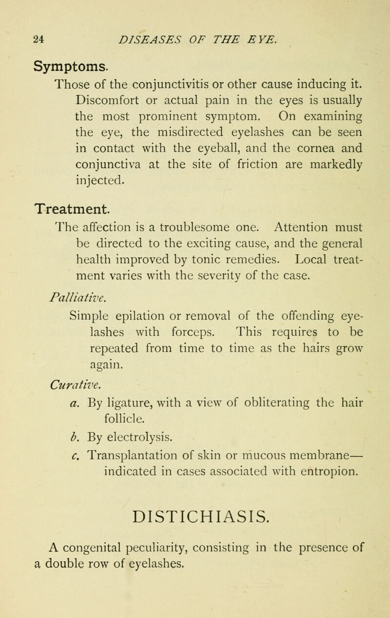 Symptoms. Those of the conjunctivitis or other cause inducing it. Discomfort or actual pain in the eyes is usually the most prominent symptom. On examining the eye, the misdirected eyelashes can be seen in contact with the eyeball, and the cornea and conjunctiva at the site of friction are markedly injected. Treatment. The affection is a troublesome one. Attention must be directed to the exciting cause, and the general health improved by tonic remedies. Local treat- ment varies with the severity of the case. Palliative. Simple epilation or removal of the offending eye- lashes with forceps. This requires to be repeated from time to time as the hairs grow again. Curative. a. By ligature, with a view of obliterating the hair follicle. b. By electrolysis. c. Transplantation of skin or mucous membrane— indicated in cases associated with entropion. DISTICHIASIS. A congenital peculiarity, consisting in the presence of a double row of eyelashes.