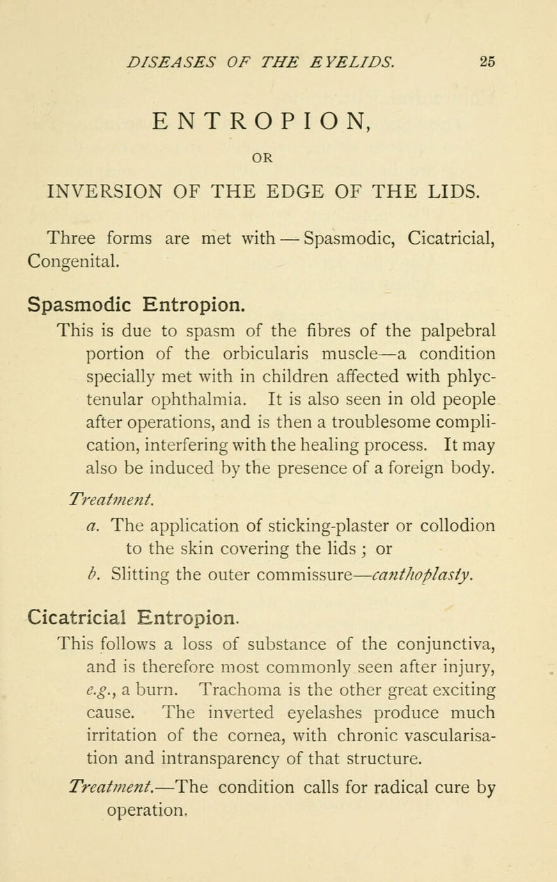 ENTROPION, OR INVERSION OF THE EDGE OF THE LIDS. Three forms are met with — Spasmodic, Cicatricial, Congenital. Spasmodic Entropion. This is due to spasm of the fibres of the palpebral portion of the orbicularis muscle—a condition specially met with in children affected with phlyc- tenular ophthalmia. It is also seen in old people after operations, and is then a troublesome compli- cation, interfering with the healing process. It may also be induced by the presence of a foreign body. Treatment. a. The application of sticking-plaster or collodion to the skin covering the lids ; or b. Slitting the outer commissure—canthoplasty. Cicatricial Entropion. This follows a loss of substance of the conjunctiva, and is therefore most commonly seen after injury, e.g., a burn. Trachoma is the other great exciting cause. The inverted eyelashes produce much irritation of the cornea, with chronic vascularisa- tion and intransparency of that structure. Treatment.—The condition calls for radical cure by operation.