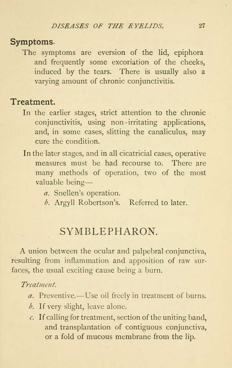 Symptoms. The symptoms are eversion of the lid, epiphora and frequently some excoriation of the cheeks, induced by the tears. There is usually also a varying amount of chronic conjunctivitis. Treatment. In the earlier stages, strict attention to the chronic conjunctivitis, using non-irritating applications, and, in some cases, slitting the canaliculus, may cure the condition. In the later stages, and in all cicatricial cases, operative measures must be had recourse to. There are many methods of operation, two of the most valuable being— a. Snellen's operation. b. Argyll Robertson's. Referred to later. SYMBLEPHARON. A union between the ocular and palpebral conjunctiva, resulting from inflammation and apposition of raw sur- faces, the usual exciting cause being a burn. Treatment. a. Preventive.—Use oil freely in treatment of burns. b. If very slight, leave alone. c. If calling for treatment, section of the uniting band, and transplantation of contiguous conjunctiva, or a fold of mucous membrane from the lip.