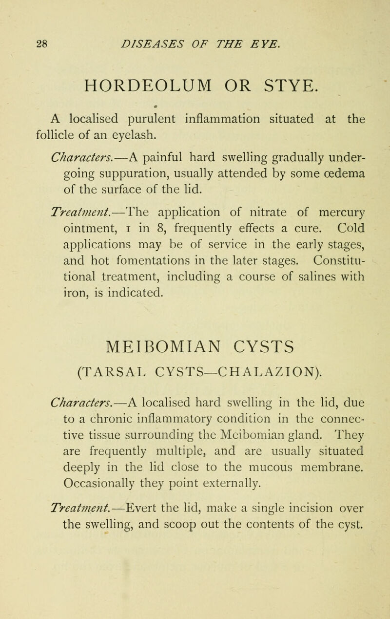 HORDEOLUM OR STYE. A localised purulent inflammation situated at the follicle of an eyelash. Characters.—A painful hard swelling gradually under- going suppuration, usually attended by some cedema of the surface of the lid. Treatment.—The application of nitrate of mercury ointment, i in 8, frequently effects a cure. Cold applications may be of service in the early stages, and hot fomentations in the later stages. Constitu- tional treatment, including a course of salines with iron, is indicated. MEIBOMIAN CYSTS (TARSAL CYSTS—CHALAZION). Characters.—A localised hard swelling in the lid, due to a chronic inflammatory condition in the connec- tive tissue surrounding the Meibomian gland. They are frequently multiple, and are usually situated deeply in the lid close to the mucous membrane. Occasionally they point externally. Treatment.—Evert the lid, make a single incision over the swelling, and scoop out the contents of the cyst.
