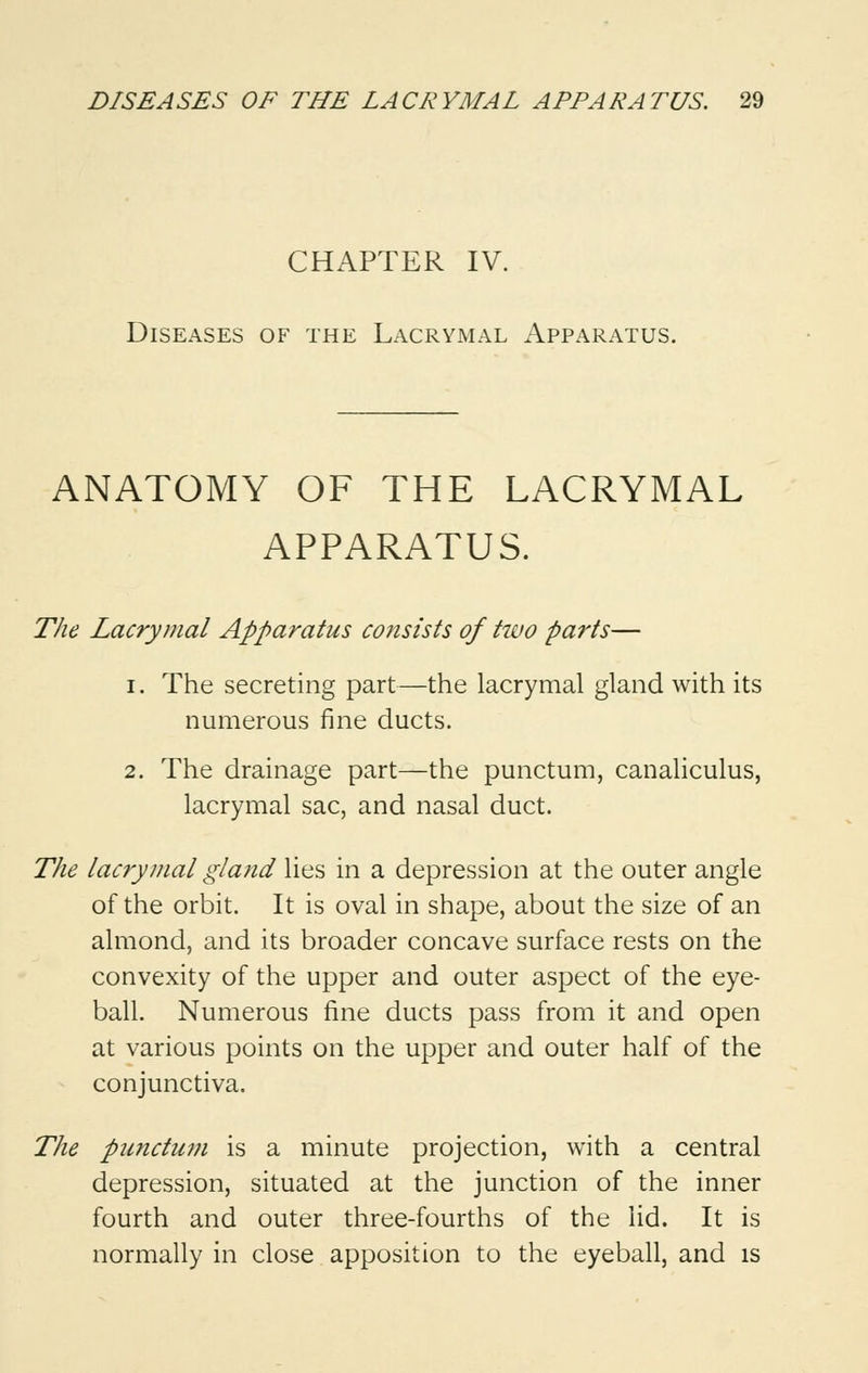 CHAPTER IV. Diseases of the Lacrymal Apparatus. ANATOMY OF THE LACRYMAL APPARATUS. The Lacrymal Apparatus consists of tiuo parts— i. The secreting part—the lacrymal gland with its numerous fine ducts. 2. The drainage part—the punctum, canaliculus, lacrymal sac, and nasal duct. The lacrymal gland lies in a depression at the outer angle of the orbit. It is oval in shape, about the size of an almond, and its broader concave surface rests on the convexity of the upper and outer aspect of the eye- ball. Numerous fine ducts pass from it and open at various points on the upper and outer half of the conjunctiva. The punctum is a minute projection, with a central depression, situated at the junction of the inner fourth and outer three-fourths of the lid. It is normally in close apposition to the eyeball, and is