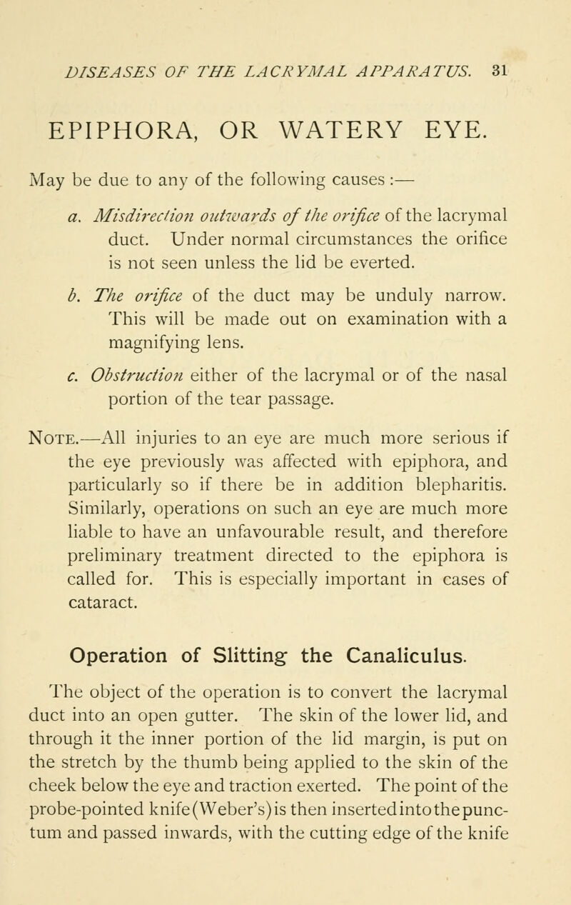 EPIPHORA, OR WATERY EYE. May be due to any of the following causes :— a. Misdirection outwards of the orifice of the lacrymal duct. Under normal circumstances the orifice is not seen unless the lid be everted. b. The orifice of the duct may be unduly narrow. This will be made out on examination with a magnifying lens. c. Obstruction either of the lacrymal or of the nasal portion of the tear passage. Note.—All injuries to an eye are much more serious if the eye previously was affected with epiphora, and particularly so if there be in addition blepharitis. Similarly, operations on such an eye are much more liable to have an unfavourable result, and therefore preliminary treatment directed to the epiphora is called for. This is especially important in cases of cataract. Operation of Slitting the Canaliculus. The object of the operation is to convert the lacrymal duct into an open gutter. The skin of the lower lid, and through it the inner portion of the lid margin, is put on the stretch by the thumb being applied to the skin of the cheek below the eye and traction exerted. The point of the probe-pointed knife (Weber's) is then inserted into the punc- tum and passed inwards, with the cutting edge of the knife