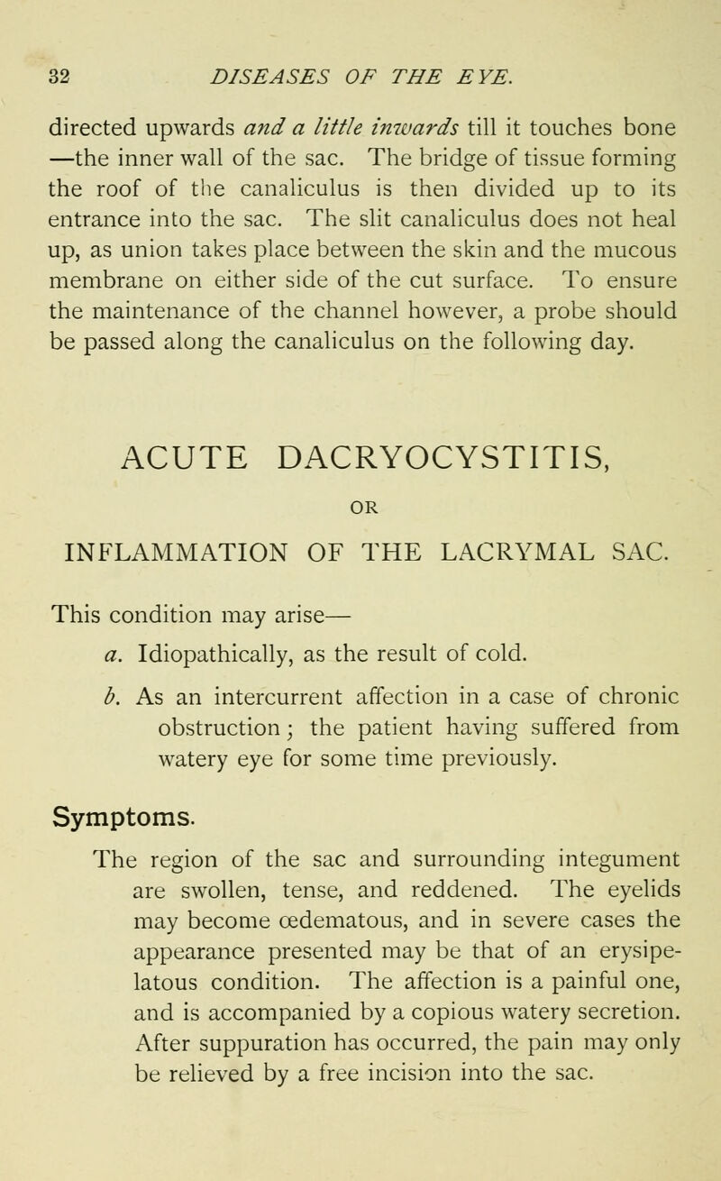 directed upwards and a little inwards till it touches bone —the inner wall of the sac. The bridge of tissue forming the roof of the canaliculus is then divided up to its entrance into the sac. The slit canaliculus does not heal up, as union takes place between the skin and the mucous membrane on either side of the cut surface. To ensure the maintenance of the channel however, a probe should be passed along the canaliculus on the following day. ACUTE DACRYOCYSTITIS, OR INFLAMMATION OF THE LACRYMAL SAC. This condition may arise— a. Idiopathically, as the result of cold. b. As an intercurrent affection in a case of chronic obstruction \ the patient having suffered from watery eye for some time previously. Symptoms. The region of the sac and surrounding integument are swollen, tense, and reddened. The eyelids may become cedematous, and in severe cases the appearance presented may be that of an erysipe- latous condition. The affection is a painful one, and is accompanied by a copious watery secretion. After suppuration has occurred, the pain may only be relieved by a free incision into the sac.