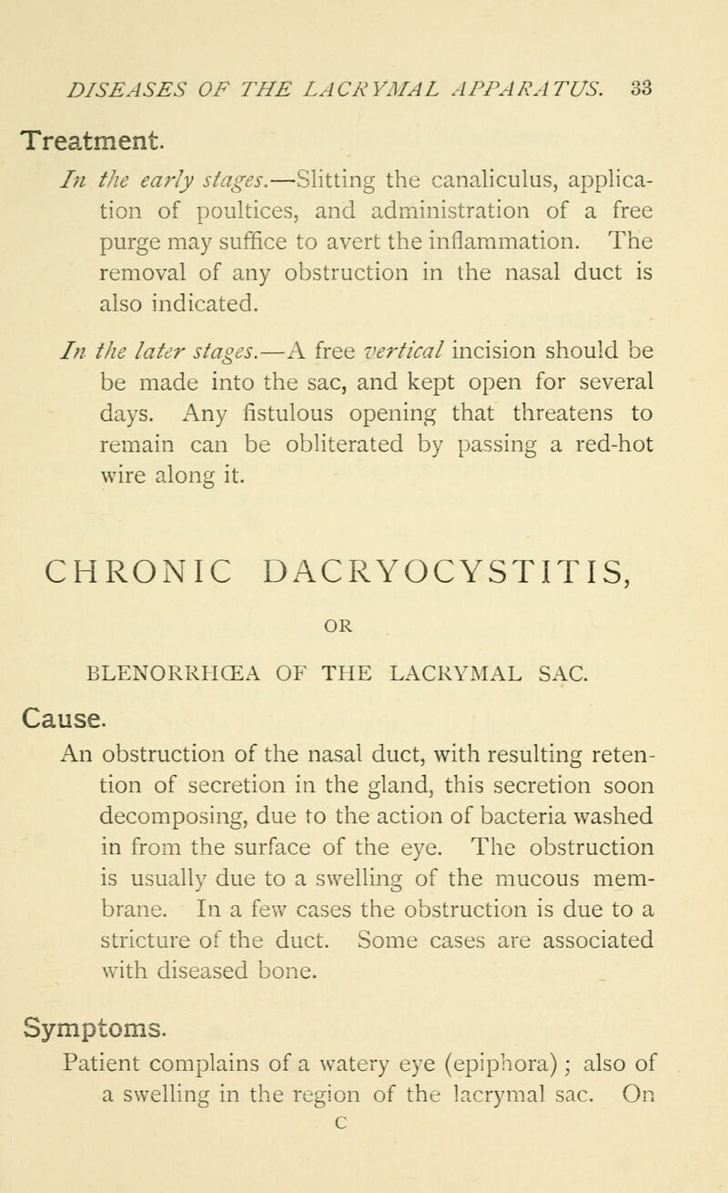 Treatment. In the early stages.—Slitting the canaliculus, applica- tion of poultices, and administration of a free purge may suffice to avert the inflammation. The removal of any obstruction in the nasal duct is also indicated. In the later stages.—A free vertical incision should be be made into the sac, and kept open for several days. Any fistulous opening that threatens to remain can be obliterated by passing a red-hot wire along it. CHRONIC DACRYOCYSTITIS, OR BLENORRHCEA OF THE LACRYMAL SAC. Cause. An obstruction of the nasal duct, with resulting reten- tion of secretion in the gland, this secretion soon decomposing, due to the action of bacteria washed in from the surface of the eye. The obstruction is usually due to a swelling of the mucous mem- brane. In a few cases the obstruction is due to a stricture of the duct. Some cases are associated with diseased bone. Symptoms. Patient complains of a watery eye (epiphora); also of a swelling in the region of the lacrymal sac. On c