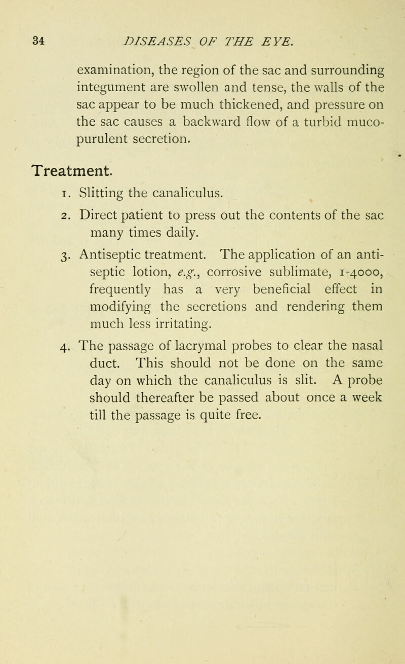 examination, the region of the sac and surrounding integument are swollen and tense, the walls of the sac appear to be much thickened, and pressure on the sac causes a backward flow of a turbid muco- purulent secretion. Treatment. i. Slitting the canaliculus. 2. Direct patient to press out the contents of the sac many times daily. 3. Antiseptic treatment. The application of an anti- septic lotion, e.g., corrosive sublimate, 1-4000, frequently has a very beneficial effect in modifying the secretions and rendering them much less irritating. 4. The passage of lacrymal probes to clear the nasal duct. This should not be done on the same day on which the canaliculus is slit. A probe should thereafter be passed about once a week till the passage is quite free.