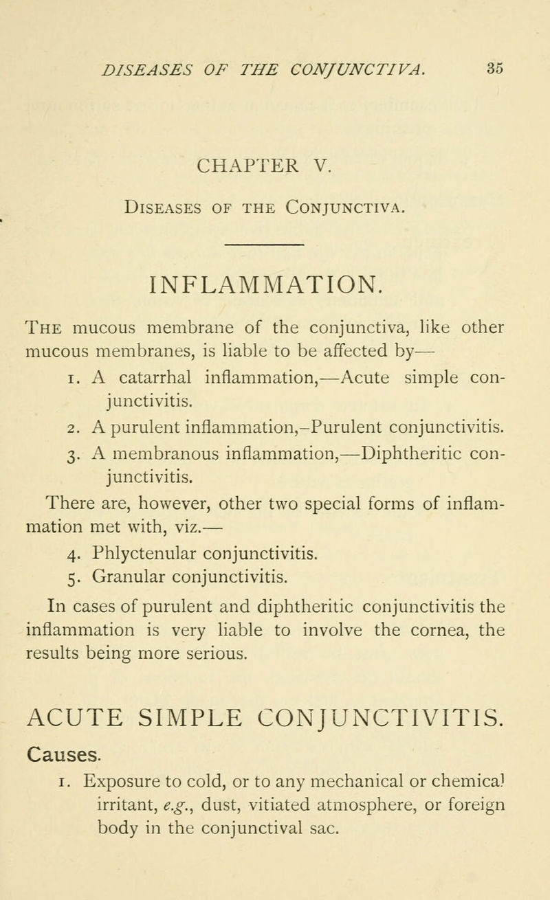 CHAPTER V. Diseases of the Conjunctiva. INFLAMMATION. The mucous membrane of the conjunctiva, like other mucous membranes, is liable to be affected by— i. A catarrhal inflammation,—Acute simple con- junctivitis. 2. A purulent inflammation,-Purulent conjunctivitis. 3. A membranous inflammation,—Diphtheritic con- junctivitis. There are, however, other two special forms of inflam- mation met with, viz.— 4. Phlyctenular conjunctivitis. 5. Granular conjunctivitis. In cases of purulent and diphtheritic conjunctivitis the inflammation is very liable to involve the cornea, the results being more serious. ACUTE SIMPLE CONJUNCTIVITIS. Causes. 1. Exposure to cold, or to any mechanical or chemical irritant, e.g., dust, vitiated atmosphere, or foreign body in the conjunctival sac.