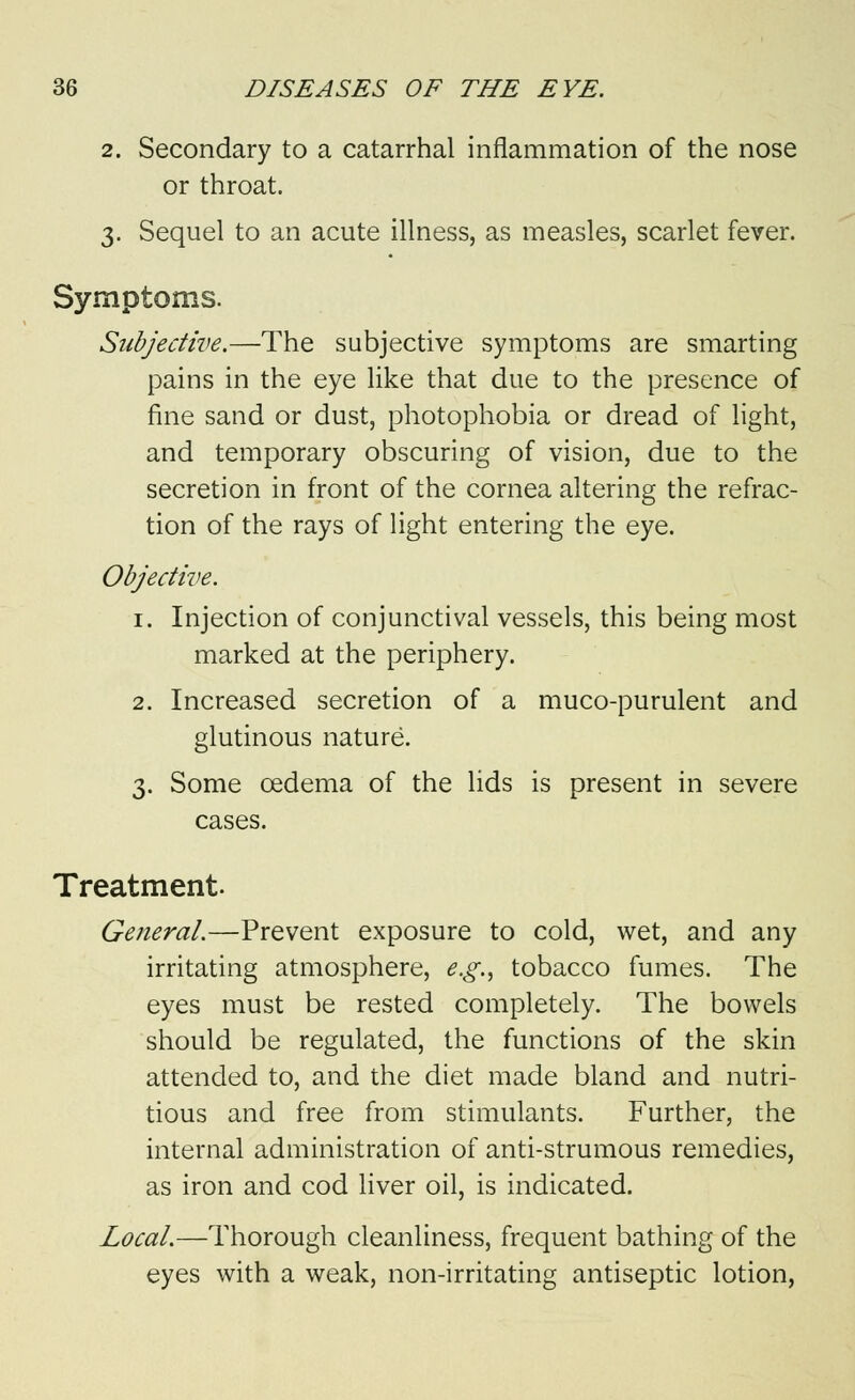 2. Secondary to a catarrhal inflammation of the nose or throat. 3. Sequel to an acute illness, as measles, scarlet fever. Symptoms. Subjective.—The subjective symptoms are smarting pains in the eye like that due to the presence of fine sand or dust, photophobia or dread of light, and temporary obscuring of vision, due to the secretion in front of the cornea altering the refrac- tion of the rays of light entering the eye. Objective. 1. Injection of conjunctival vessels, this being most marked at the periphery. 2. Increased secretion of a muco-purulent and glutinous nature. 3. Some oedema of the lids is present in severe cases. Treatment. General.—Prevent exposure to cold, wet, and any irritating atmosphere, e.g., tobacco fumes. The eyes must be rested completely. The bowels should be regulated, the functions of the skin attended to, and the diet made bland and nutri- tious and free from stimulants. Further, the internal administration of anti-strumous remedies, as iron and cod liver oil, is indicated. Local.—Thorough cleanliness, frequent bathing of the eyes with a weak, non-irritating antiseptic lotion,