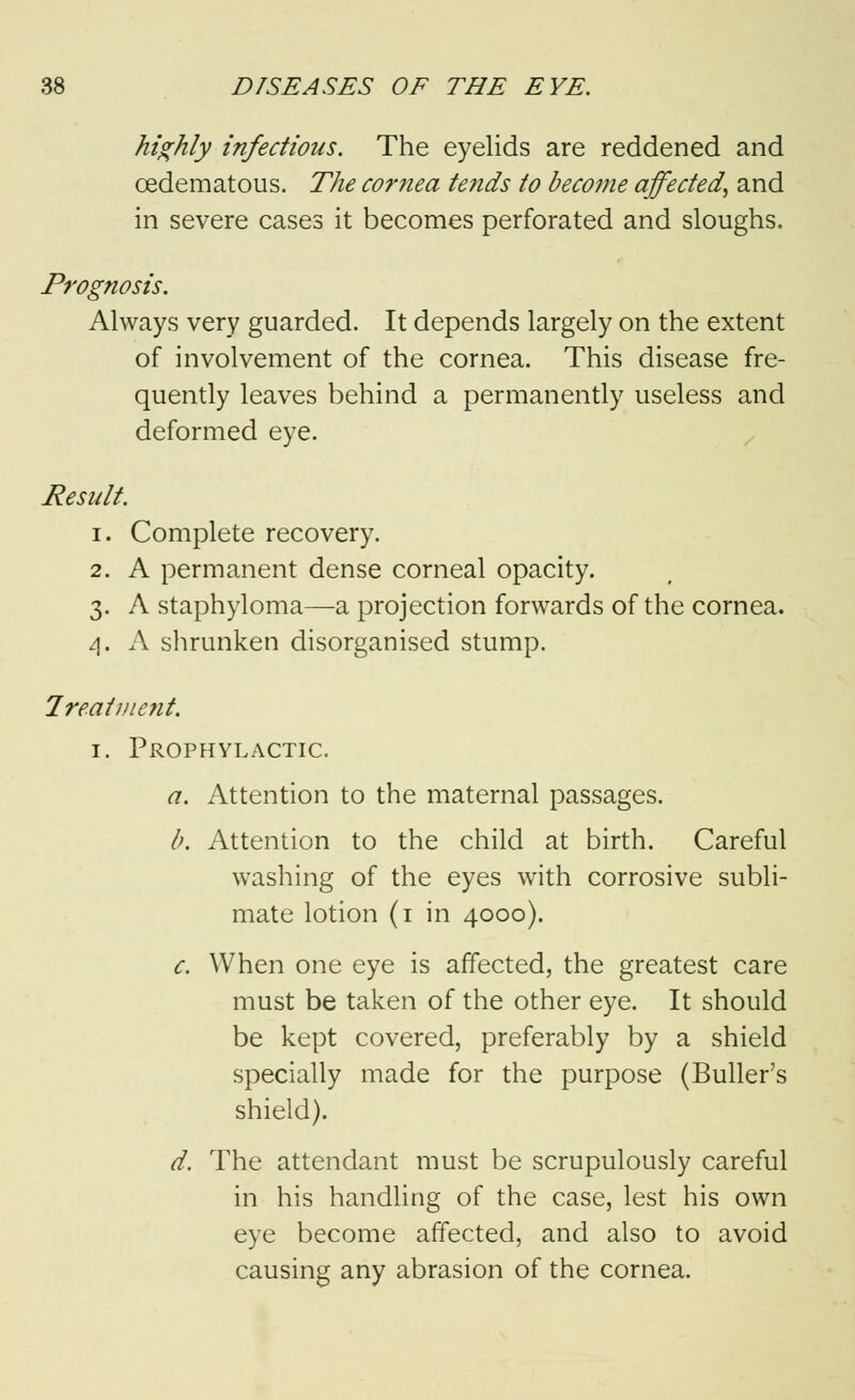 highly infectious. The eyelids are reddened and oedematous. The cornea tends to become affected, and in severe cases it becomes perforated and sloughs. Prognosis. Always very guarded. It depends largely on the extent of involvement of the cornea. This disease fre- quently leaves behind a permanently useless and deformed eye. Result. i. Complete recovery. 2. A permanent dense corneal opacity. 3. A staphyloma—a projection forwards of the cornea. 4. A shrunken disorganised stump. Treatment. 1. Prophylactic. a. Attention to the maternal passages. b. Attention to the child at birth. Careful washing of the eyes with corrosive subli- mate lotion (1 in 4000). c. When one eye is affected, the greatest care must be taken of the other eye. It should be kept covered, preferably by a shield specially made for the purpose (Buller's shield). d. The attendant must be scrupulously careful in his handling of the case, lest his own eye become affected, and also to avoid causing any abrasion of the cornea.