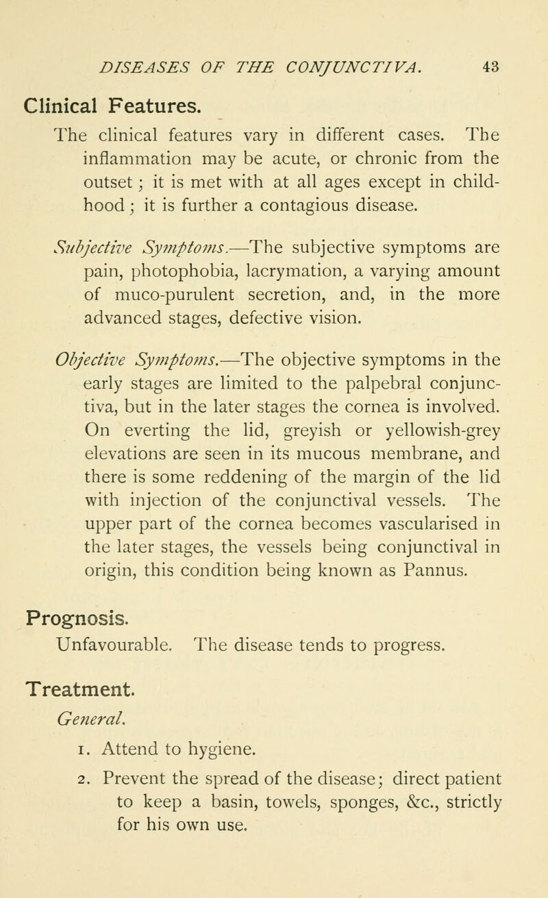 Clinical Features. The clinical features vary in different cases. The inflammation may be acute, or chronic from the outset; it is met with at all ages except in child- hood ; it is further a contagious disease. Subjective Symptoms.—The subjective symptoms are pain, photophobia, lacrymation, a varying amount of muco-purulent secretion, and, in the more advanced stages, defective vision. Objective Symptoms.—The objective symptoms in the early stages are limited to the palpebral conjunc- tiva, but in the later stages the cornea is involved. On everting the lid, greyish or yellowish-grey elevations are seen in its mucous membrane, and there is some reddening of the margin of the lid with injection of the conjunctival vessels. The upper part of the cornea becomes vascularised in the later stages, the vessels being conjunctival in origin, this condition being known as Pannus. Prognosis. Unfavourable. The disease tends to progress. Treatment. General. i. Attend to hygiene. 2. Prevent the spread of the disease; direct patient to keep a basin, towels, sponges, &c, strictly for his own use.
