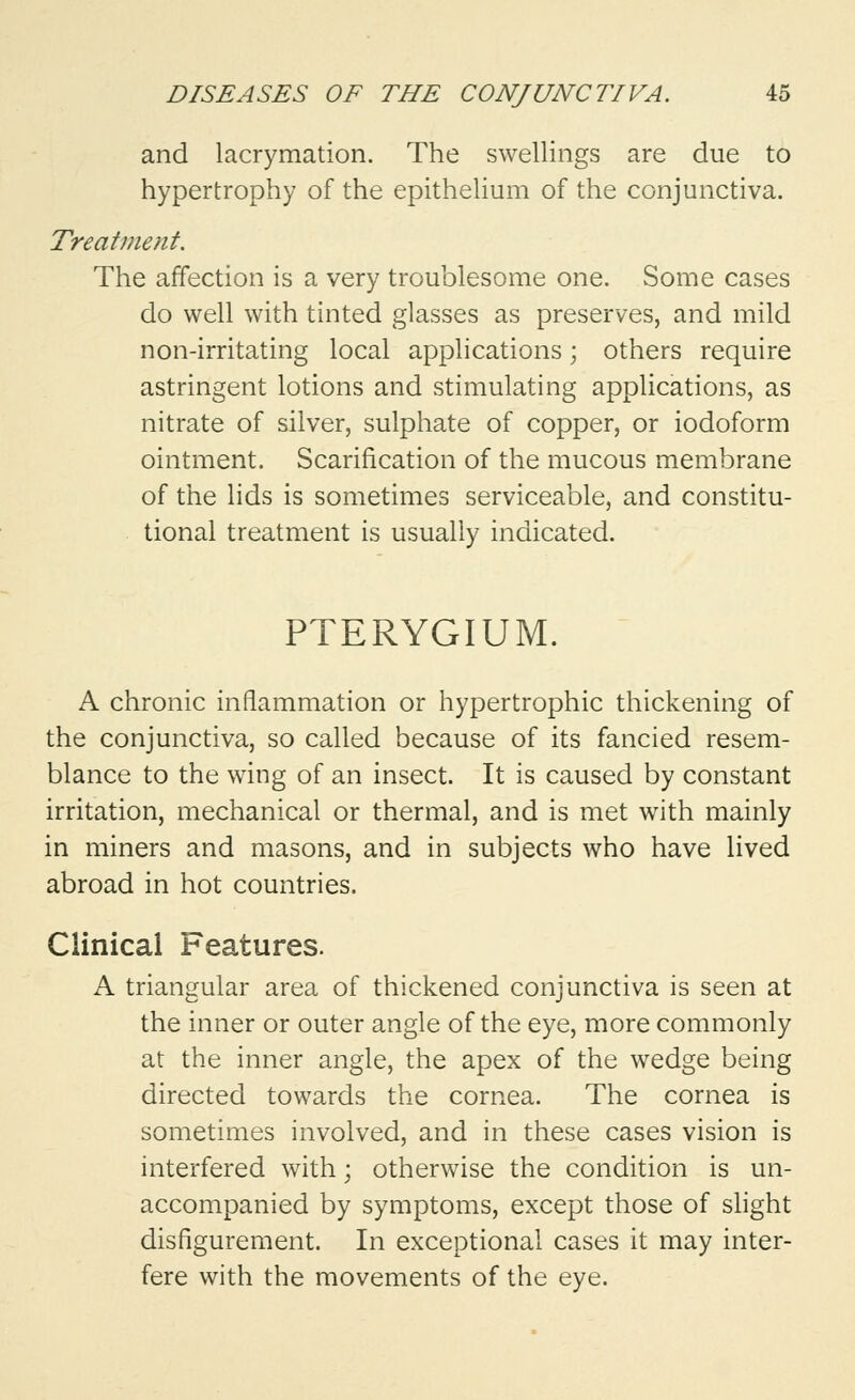 and lacrymation. The swellings are due to hypertrophy of the epithelium of the conjunctiva. Treatment. The affection is a very troublesome one. Some cases do well with tinted glasses as preserves, and mild non-irritating local applications; others require astringent lotions and stimulating applications, as nitrate of silver, sulphate of copper, or iodoform ointment. Scarification of the mucous membrane of the lids is sometimes serviceable, and constitu- tional treatment is usually indicated. PTERYGIUM. A chronic inflammation or hypertrophic thickening of the conjunctiva, so called because of its fancied resem- blance to the wing of an insect. It is caused by constant irritation, mechanical or thermal, and is met with mainly in miners and masons, and in subjects who have lived abroad in hot countries. Clinical Features. A triangular area of thickened conjunctiva is seen at the inner or outer angle of the eye, more commonly at the inner angle, the apex of the wedge being directed towards the cornea. The cornea is sometimes involved, and in these cases vision is interfered with; otherwise the condition is un- accompanied by symptoms, except those of slight disfigurement. In exceptional cases it may inter- fere with the movements of the eye.