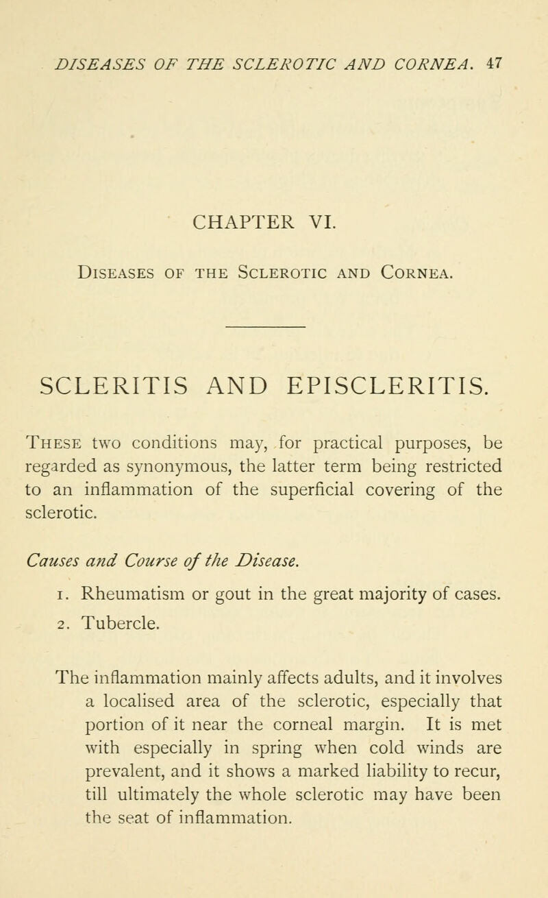 CHAPTER VI. Diseases of the Sclerotic and Cornea. SCLERITIS AND EPISCLERITIS. These two conditions may, for practical purposes, be regarded as synonymous, the latter term being restricted to an inflammation of the superficial covering of the sclerotic. Causes and Course of the Disease. i. Rheumatism or gout in the great majority of cases. 2. Tubercle. The inflammation mainly affects adults, and it involves a localised area of the sclerotic, especially that portion of it near the corneal margin. It is met with especially in spring when cold winds are prevalent, and it shows a marked liability to recur, till ultimately the whole sclerotic may have been the seat of inflammation.